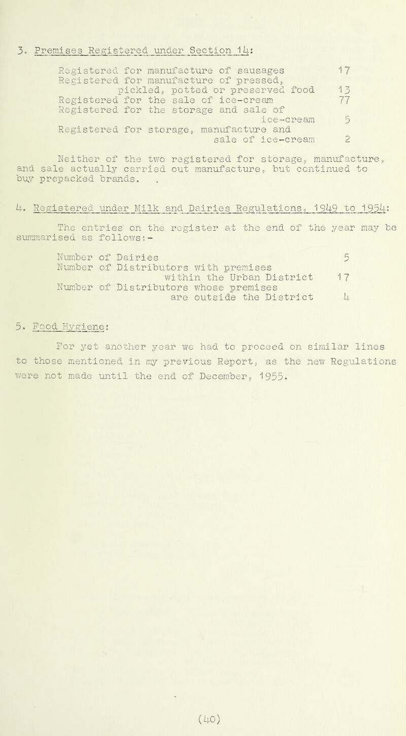 Registered for manufacture of sausages i? Registered for manufacture of pressed^ pickledj potted or preserved food 13 Registered for the sale of ice-cream* 77 Registered for the storage and sale of ice-cream 5 Registered for storages manufacture and sale of ice-cream 2 Neither of the two registered for storages manufactures and sale actually carried out manufacture, hut continued to buy prepacked brands. k. Registered under Milk and Dairies Regulations, 1949 to 1934: The entries on the register at the end of the year may be summarised as follows!- Number of Dairies 5 Number of Distributors with premises ¥/ithin the Urban District 17 Num.ber of Distributors whose premises are outside the District b. P“ Pood Hygiene; Pop yet another year \Ye had to proceed on similar lines to those mentioned in my previous Report, as the new Regulations Y/ere not made ujitil the end of December, 1955. (40)