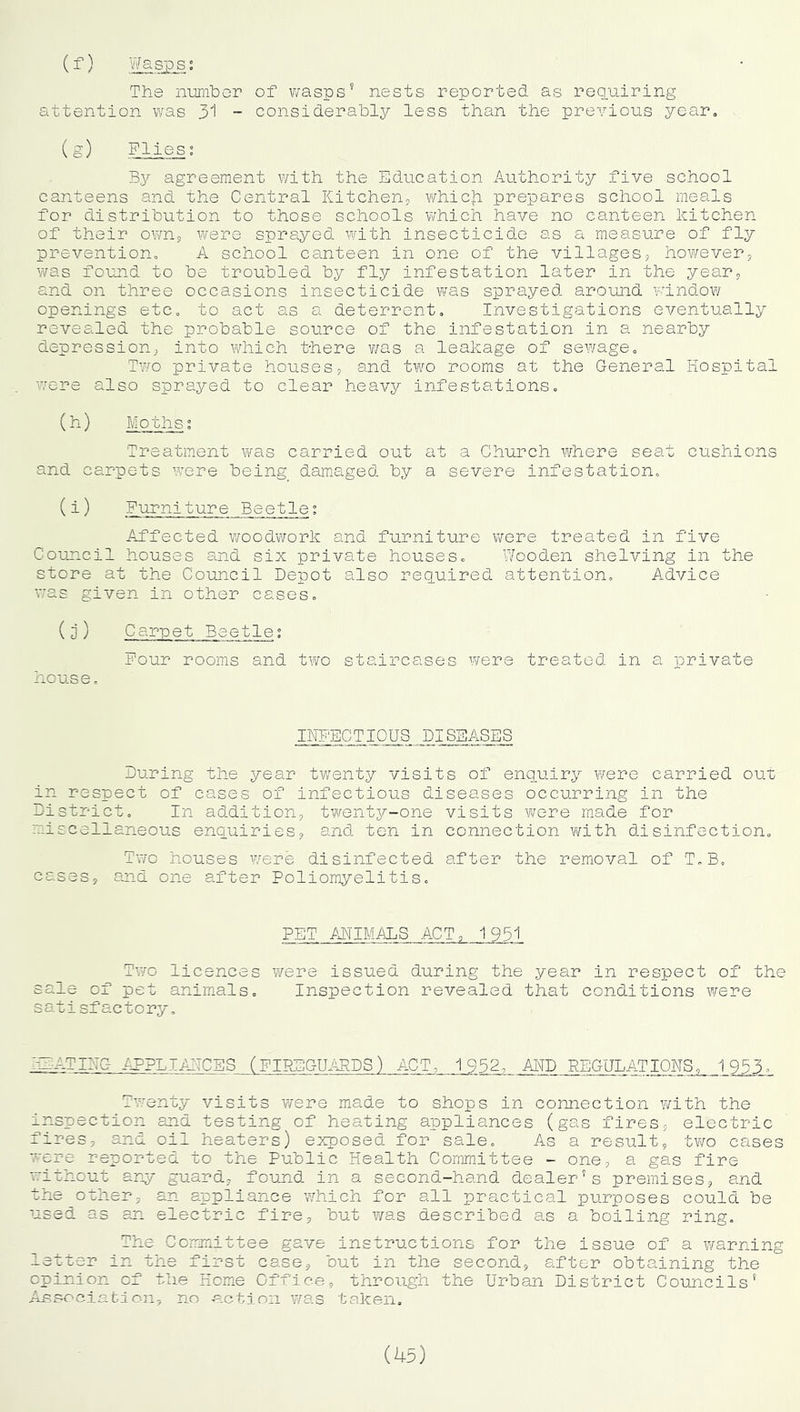 (^) Wasps; The number of wasps’ nests reported as requiring attention was 31 - considerably less than the previous year, (S) Flies; By agreement with the Education Authority five school canteens and the Central Kitchenj vi^hich prepares school meals for distribution to those schools which have no canteen kitchen of their own^ were sprayed with insecticide as a measure of fly prevention, A school canteen in one of the villages, however, v/as found to be troubled by fly infestation later in the year, and on three occasions insecticide was sprayed around vundow openings etc, to act as a deterrent. Investigations eventually revealed the probable source of the infestation in a nearby depression, into which there v/as a leakage of sewage. Two private houses, and tv/o rooms at the General Hospital were also sprayed to clear heavy infestations, (h) Moths° Treatment was carried out at a Church where seat cushions and carpets w^ere being da.maged by a severe infestation, (i) Furniture Beetle: Affected v^oodvrork and furniture were treated in five Council houses and six private houses. Wooden shelving in the store at the Council Depot also reciuired attention. Advice was given in other cases, (0) Carpet Beetle; Four rooms and two staircases were treated in a private house. INFECTIOUS DISEASES During the year twenty visits of enquiry v/ere carried out in respect of cases of infectious diseases occurring in the District, In addition, twenty-one visits vvere made for miscellaneous enquiries, and ten in connection with disinfection. Two houses w^ere disinfected after the re.moval of T,B, cases, and one after Poliomyelitis, PET ANIMALS ACT, 1931 Two licences were issued during the year in respect of the sale of pet animals. Inspection revealed that conditions were sa. t i sf ac t o ry, AAnFl-Fs -tPPLIAI-TCBS (FIPE'GU.kRDS) ACT, 1952, AND PEGUL.ATIONS, 1953^ Twenty visits were made to shops in connection with the inspection and testing of heating appliances (gas fires, electric fires, and oil heaters) exposed for sale. As a result, two cases •ere reported to the Public Health Committee - one, a gas fire without arqr guard, found in a second-hand dealer's premises, and the other, an appliance v/hich for all practical purposes could, be used as an electric fire, but was d.escribed as a boiling ring. The Committee gave instructions for the issue of a warning letter in the first case, but in the second, after obtaining the opinion of the Komn Office, through the Urban District Councils' Ansociafclon, no action was taken.