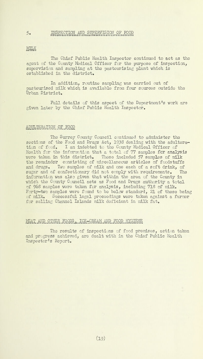 5 md s]]?wisim_oziow. mg The Chief Public Health Inspector continued to act as the agent of the County ^fedical Officer for the purpose of inspection^ supervision and sampling at the pasteurising plant which is established in the district. In addition;, routine sampling was carried out of pasteurised millc which, is available from four sources outside the Urban District, Pull details of this aspect of the Dopartment’s work are given later by the Chief Public Health Inspector, ADULTERATION OF FOOD The Siirrey County Council continued to administer the sections of the Food and Drugs Act^ 193S dealing with the adultera- tion of food, I am indebted to the County Medical Officer of Health for the information that a total of 77 samples fcr analysis were taken in this district. These included 57 samples of milk the remainder consisting of miscellaneous articles of foodstuffs aiid drugs. Two samples of milk and one each of a soft drink, of sugar and of confectionary did not comply with requirements. The information was also given that within the area of the Uomty in which the County Council acts as Food and Drugs authority a total of 968 samples wore taken for analysis, including 7l8 of milk. Forty-two samples were found to be below standard, 21 of these being of milk. Successful legal proceedings were taken against a farmer for selling Chennel Islands milk deficient in milk fat. MEAT AND OTHER FOODS. ICE-CREAM AND FOOD HYGIE^IE The results of inspections of food premses^ action taken and progress achieved^ are dealt with in the Chief Public Health Ins|Dector*s Report,