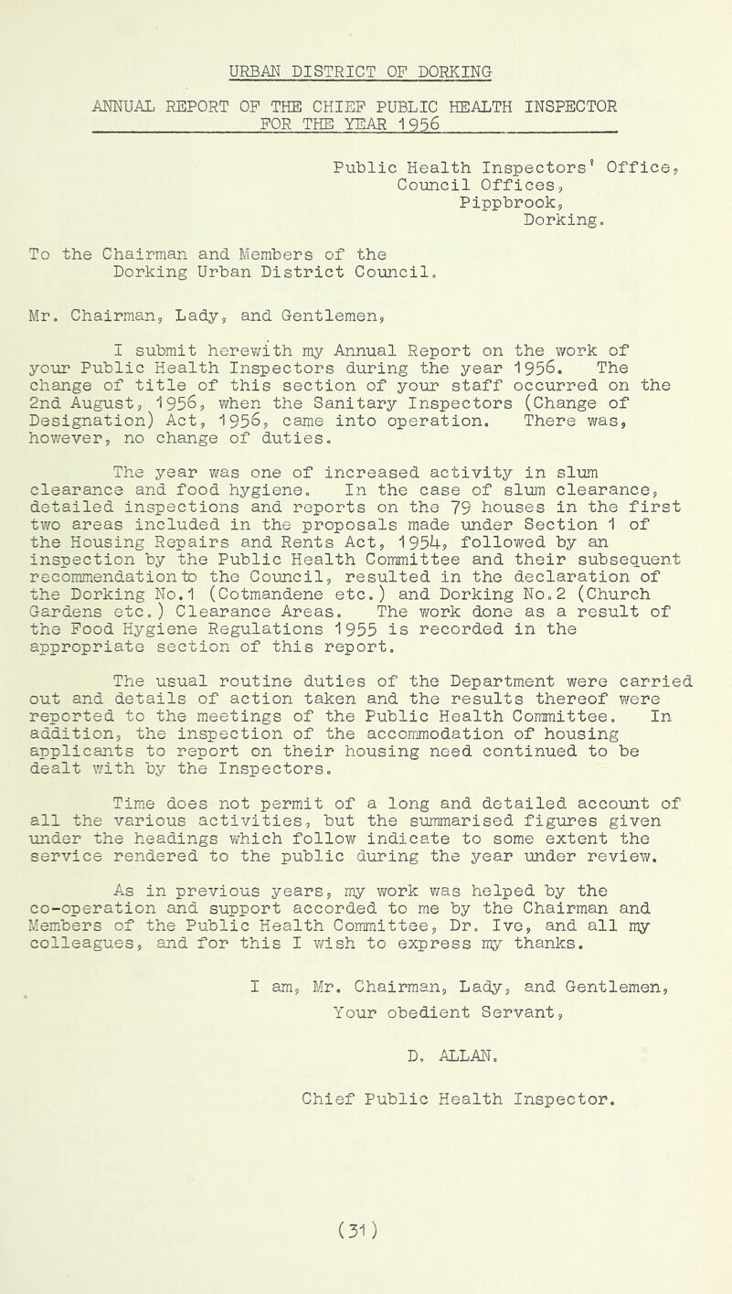 URBAN DISTRICT OF DORKING ANNUAL REPORT OP THE CHIEF PUBLIC HEALTH INSPECTOR FOR THE YEAR 1956 Public Health Inspectors' Office? Coimcil Offices? Pippbrookj Dorking. To the Chairman and Members of the Dorking Urban District Council. Mr. Chairman? Lady? and Gentlemen? I submit herewith my Annual Report on the work of your Public Health Inspectors during the year 195^. The change of title of this section of your staff occurred on the 2nd August? 195^? when the Sanitary Inspectors (Change of Designation) Act? 1956? came into operation. There was? hov/ever? no change of duties. The year was one of increased activity in slum clearance and food hygiene. In the case of slum clearance? detailed inspections and reports on the 79 houses in the first two areas included in the proposals made under Section 1 of the Housing Repairs and Rents Act? 1954? followed by an inspection by the Public Health Committee and their subsequent recommendation to the Council? resulted in the declaration of the Dorking No.1 (Cotmandene etc.) and Dorking No,2 (Church Gardens etc. ) Clearance Areas, The work done as a result of the Food Hygiene Regulations 1955 is recorded in the appropriate section of this report. The usual routine duties of the Department were carried out and details of action taken and the results thereof were reported to the meetings of the Public Health Committee, In addition? the inspection of the accommodation of housing applicants to report on their housing need continued to be dealt with by the Inspectors. Time does not permit of a long and detailed account of all the various activities? but the summarised figures given under the headings which follow indicate to some extent the service rendered to the public during the year under revievi/. As in previous years? my work was helped by the co-operation and support accorded to me by the Chairman and Members of the Public Health Committee? Dr. Ive? and all my colleagues? and for this I wish to express my thanks. I am? Mr. Chairman? Lady? and Gentlemen? Your obedient Servant? D, ALLAN. Chief Public Health Inspector. (3-t)