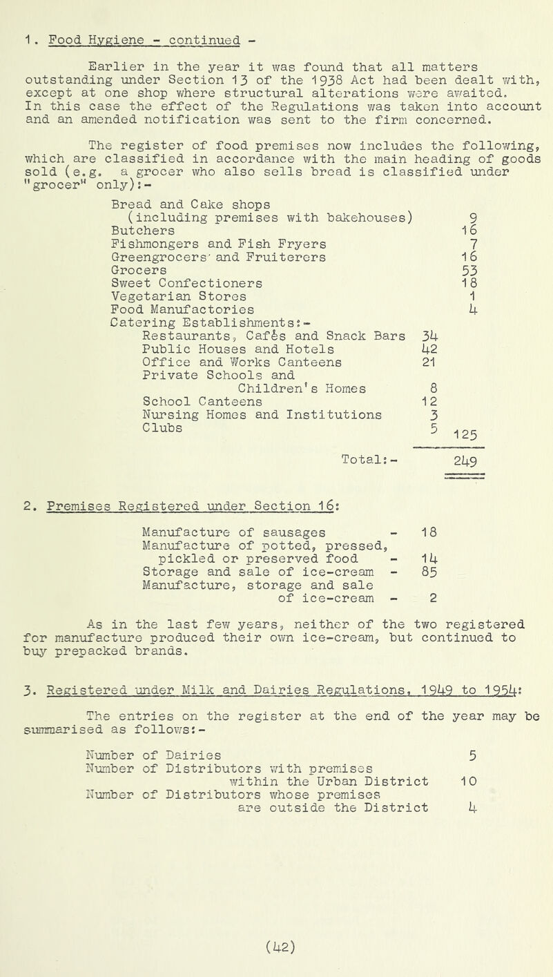 1. Food Hygiene - continued - Earlier in the year it was foimd that all matters outstanding under Section 13 of the 1938 Act had been dealt v/ithy except at one shop v/here structural alterations v/ere awaited. In this case the effect of the Regulations was taken into account and an amended notification vms sent to the firm concerned. The register of food premises now includes the follo’vvingj. which are classified in accordance with the main heading of goods sold (e.g. a grocer who also sells bread is classified under ’’grocer'^ only);- Bread and Cake shops (including premises with bakehouses) 9 Butchers 16 Fishmongers and Fish Fryers 7 Greengrocers' and Fruiterers 16 Grocers 53 Sweet Confectioners 1 8 Vegetarian Stores 1 Food Manufactories 4 Catering Establishments?- Restaurants, Caf^s and Snack Bars 34 Public Houses and Hotels 42 Office and Works Canteens 21 Private Schools and Children’s Homes 8 School Canteens 12 Nursing Homes and Institutions 3 Clubs 5 -,25 Total;~ 249 2. Premises Registered under Section 16; Manufacture of sausages - 18 Manufacture of i)otteds, pressedj pickled or preserved food - 14 Storage and sale of ice-cream - 85 Manufacture, storage and sale of ice-cream - 2 As in the last few years, neither of the two registered for manufacture produced their own ice-cream, but continued to buy prepacked brands. 3. Registered under Milk and Dairies Regulations, 1949 to 1954; The entries on the register at the end of the year may be summarised as follows;- Number of Dairies 5 Number of Distributors with premdses within the Urban District 10 Number of Distributors vfhose premises are outside the District 4 (U2)
