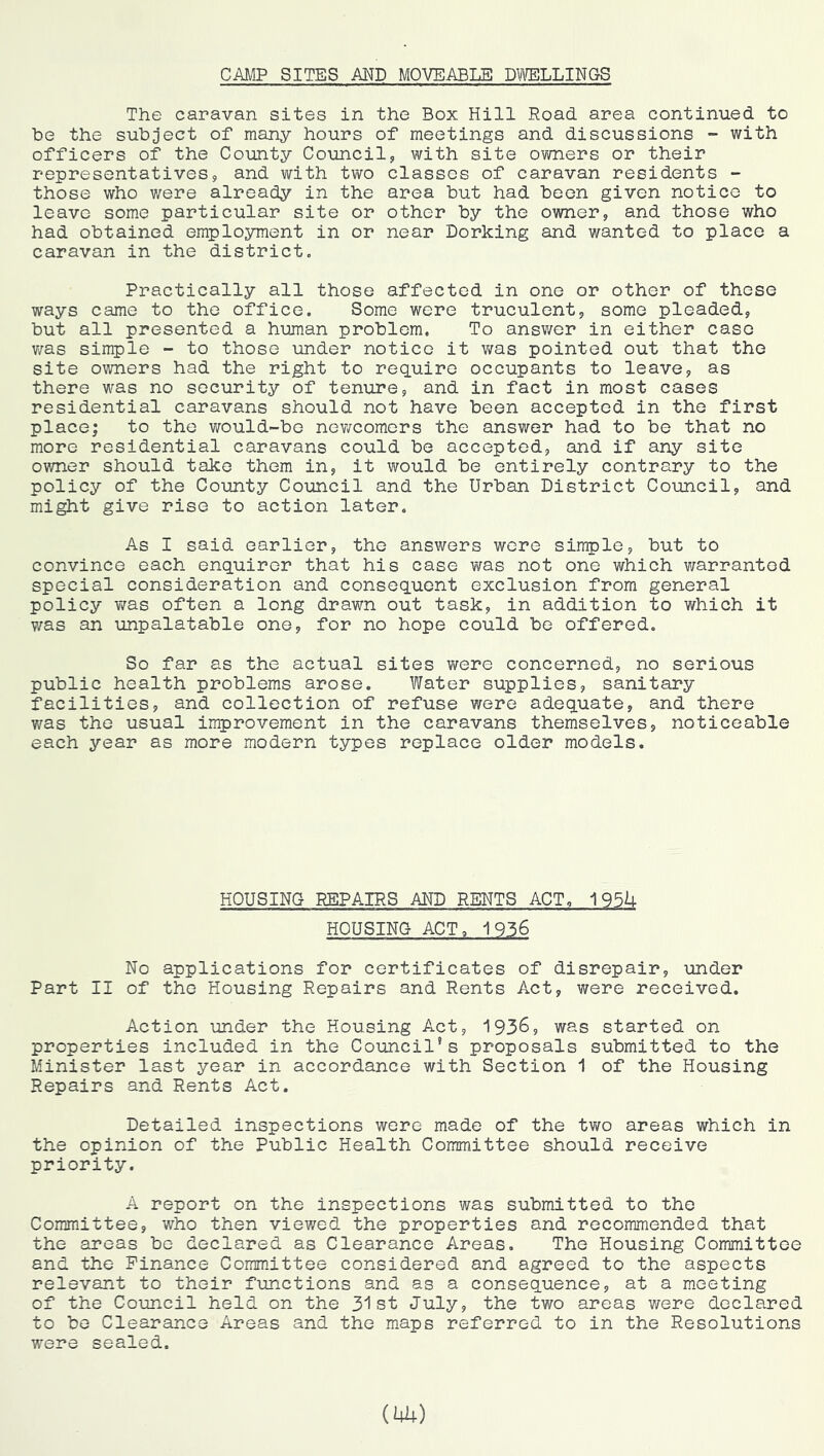 CAMP SITES AND MOVEABLE DTOLLINGS The caravan sites in the Box Hill Road, area continued to he the subject of many hours of meetings and discussions - with officers of the County Council, with site owners or their representatives, and with two classes of caravan residents - those who were already in the area but had been given notice to leave some particular site or other by the owner, and those who had obtained employment in or near Dorking and wanted to place a caravan in the district. Practically all those affected in one or other of these ways came to the office. Some were truculent, some pleaded, but all presented a human problem. To answer in either case was single - to those under notice it was pointed out that the site owners had the right to require occupants to leave, as there was no security of tenure, and in fact in most cases residential caravans should not have been accepted in the first place; to the would-be newcomers the answer had to be that no more residential caravans could be accepted, and if any site owner should take them in, it would be entirely contrary to the policy of the County Council and the Urban District Council, and might give rise to action later. As I said earlier, the answers were simple, but to convince each enquirer that his case was not one which warranted special consideration and consequent exclusion from general policy was often a long drawn out task, in addition to which it v/as an unpalatable one, for no hope could be offered. So far as the actual sites were concerned, no serious public health problems arose. Water supplies, sanitary facilities, and collection of refuse were adequate, and there was the usual improvement in the caravans themselves, noticeable each year as more modern types replace older models. HOUSING REPAIRS AND RENTS ACT, 195U HOUSING ACT. 1936 No applications for certificates of disrepair, under Part II of the Housing Repairs and Rents Act, were received. Action under the Housing Act, 193^, was started on properties included in the Council’s proposals submitted to the Minister last year in accordance with Section 1 of the Housing Repairs and Rents Act. Detailed inspections were made of the two areas which in the opinion of the Public Health Committee should receive priority. A report on the inspections was submitted to the Committee, who then viewed the properties and recommended that the areas be declared as Clearance Areas. The Housing Committee and the Finance Coram.ittee considered and agreed to the aspects relevant to their functions and as a consequence, at a meeting of the Council held on the 31st July, the two areas were declared to bo Clearance Areas and the maps referred to in the Resolutions were sealed. (Ui+)