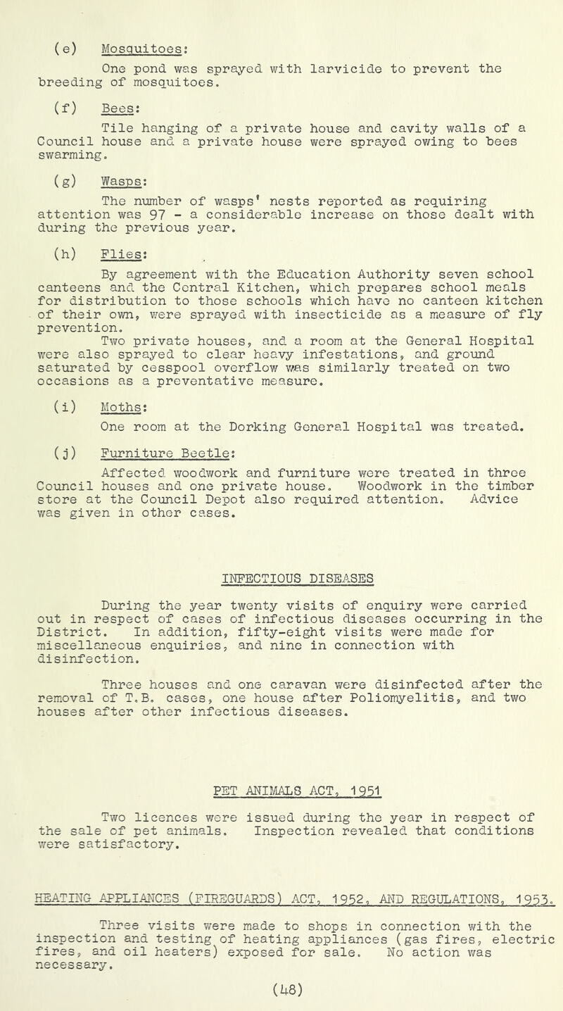 (e) Mosquitoes; One pond was sprayed with larvicide to prevent the breeding of mosquitoes. (f) Bees: Tile hanging of a private house and cavity walls of a Council house and a private house were sprayed ov/ing to bees swarming, (g) Wasps; The number of wasps’ nests reported as requiring attention was 97 - a considerable increase on those dealt with during the previous year, (h) Flies; By agreement with the Education Authority seven school canteens and the Central Kitchen, which prepares school meals for distribution to those schools which have no canteen kitchen of their own, v/ere sprayed with insecticide as a measure of fly prevention. Two private houses, and a room at the General Hospital were also sprayed to clear heavy infestations, and ground saturated by cesspool overflow was similarly treated on tv;o occasions as a preventative measure, (i) Moths; One room at the Dorking General Hospital was treated. (j) Furniture Beetle; Affected woodwork and furniture were treated in three Council houses and one private house. f/oodwork in the timber store at the Council Depot also required attention. Advice v/as given in other cases. INFECTIOUS DISEASES During the year twenty visits of enquiry were carried out in respect of cases of infectious diseases occurring in the District. In addition, fifty-eight visits were made for miscellaneous enquiries, and nine in connection v/ith disinfection. Three houses and one caravan were disinfected after the removal of T.B. cases, one house after Poliomyelitis, and two houses after other infectious diseases. PET ANI?MLS ACT, 1951 Two licences were issued during the year in respect of the sale of pet animals. Inspection revealed that conditions were satisfactory. HEATING APPLIANCES (FIREGUARDS) ACT, 1952, AITO REGULATIONS, 1955. Three visits were made to shops in connection with the inspection and testing of heating appliances (gas fires, electric fires, and oil heaters) exposed for sale. No action v/as necessary.