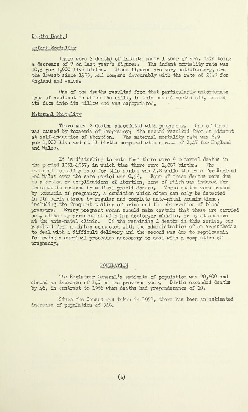 Deaths Pont*) lb f ant Morteli-ty There were 3 deaths of Infants under 1 year of age, this being a decrease of 7 on last year3s figures. The infant mortality rate was 10,5 per 1*000 live births. These figures are very satisfactory* are the lowest since 1953* and compare favourably with the rate of 23*0 for England and Walese One of the deaths resulted from that particularly unfortunate type of accident in which the child, in this case 4 months old, turned its face into its pillow and was asphyxiated. There ire re 2 deaths associated with pregnancy. One of these was caused by toxaemia of pregnancy^ the second resulted from an attempt at self-induction of abortion. The maternal mortality rate was 6,9 per 1*000 live and still births compared with a rate of 0o47 for England and Wales, It is disturbing to note that there were 9 maternal deaths in the period 1951-1957, in which time there were 1,887 births. The maternal mortality rate for this series was 4*8 while the rate for England and Wales over the same period was 0,59, Four cf these deaths were due to abortion or complications of abortion, none of which was induced for therapeutic reasons by medical practitioners. Three deaths were caused by toxaemia of pregnancy, a condition which often can only be detected in its early stages by regular and complete ante-natal examinations, including the frequent testing of urine and the observation of blood pressure. Every pregnant woman should make certain that these are carried out, either by arrangement with her doctor,or midwife, or by attendance at the ante-natal clinic. Of the remaining 2 deaths in this series, one resulted from a mishap connected with the administration of an anaesthetic to deal with a difficult delivery and the second was due to septicaemia following a surgical procedure necessary to deal with a completion of pregnancy® POPULATION The Registrar General1s estimate of population was 20,600 and showed an increase of 140 on the previous year. Births exceeded deaths by 46, in contrast to 1956 when deaths had preponderance of 10, Since the Census was taken in 1951, there has been an estimated increase of population of 34S® (6)