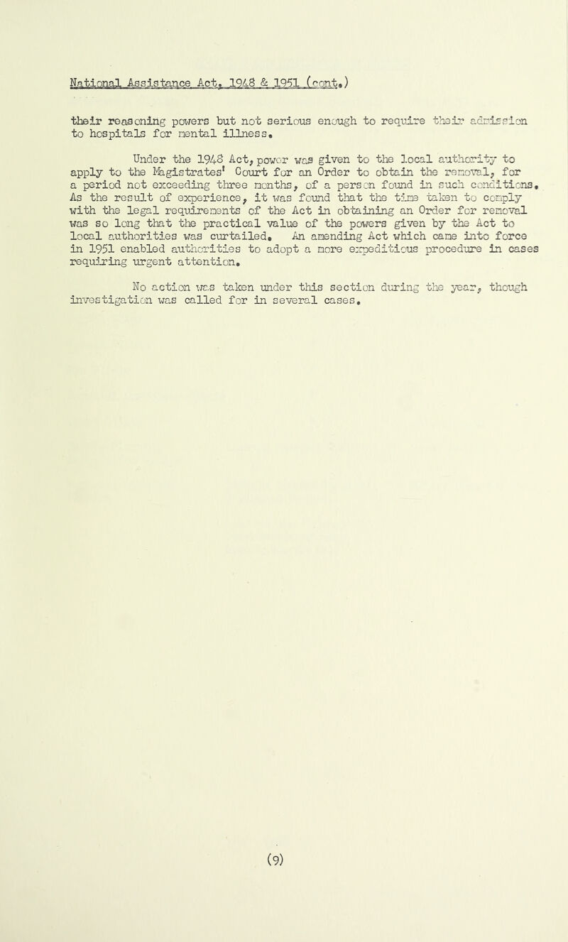 their reasoning powers but not serious enough to require their admission to hospitals for nental illness. Under the 194& Act, power was given to the local authority to apply to the Magistrates’ Court for an Order to obtain the removal, for a period not exceeding three months, of a person found in such conditions. As the result of experience, it was found that the tine taken to comply with the legal requirements of the Act in obtaining an Order for removal was so long that the practical value of the powers given by the Act to local authorities was curtailed. An amending Act which cane into force in 1951 enabled authorities to adopt a more expeditious procedure in cases requiring urgent attention. No action was taken under this section during the year, though investigation was called for in several cases. (9)