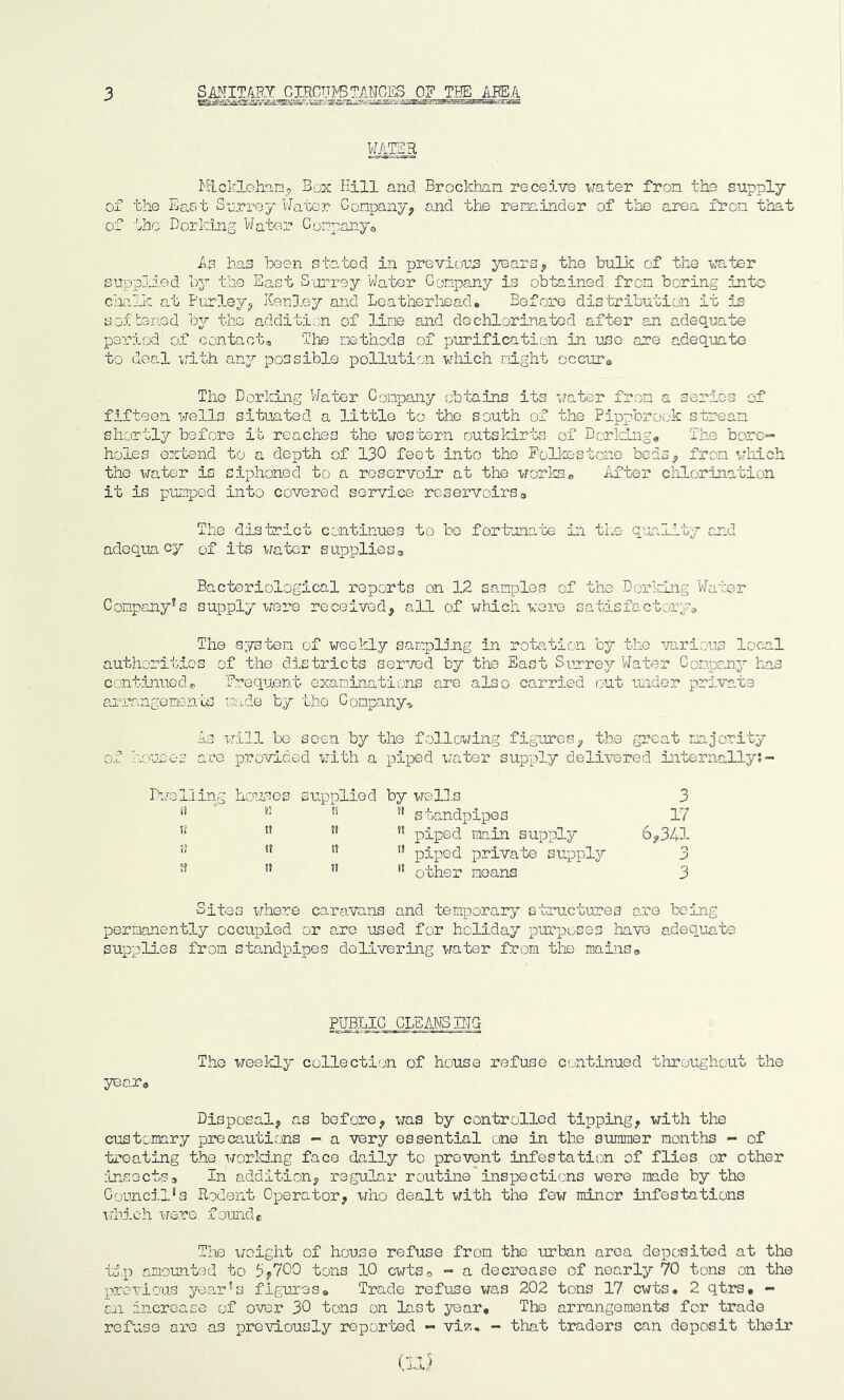 3 SANITAPJ WATER Mickleham, Box Hill and Brockhan receive water fron the supply of the East Surrey Water Company, and the reminder of the area fron that of the Dorking Water Company* As has been stated in previous years, the bulk of the water supplied by the East Surrey Water Company is obtained from boring into chalk at Parley, ICenley and Leatherhead. Before distribution it is softened by the addition of line and dechlorinated after an adequate period of contact* The methods of purification in use are adequate to deal with any possible pollution which might occurs The Dorking Water Company obtains its water from a series of fifteen wells situated a little to the south of the Pippbrook stream shortly before it reaches the western outskirts of Dorking* The bore- holes extend to a depth of 130 feet into the Folkestone beds, from which the water is siphoned to a reservoir at the works* After chlorination it is pumped into covered service reservoirs9 The district continues to be fortunate in the quality and adequacy of its water supplies3 Bacteriological reports on 12 samples of the Dorking Water Company*s supply were received, all of which were satisfactory* The system of weekly sampling in rotation by the various local authorities of the districts served by the East Surrey Water Company has continued» Frequent examinations are also carried out under private arrangements made by the Company* As will be seen by the following figures, the great majority of houses are provided with a piped water supply delivered internally:- Dwelling houses supplied by wells 3 i! n n' standpipes 17 n n !! 11 piped main supply 6,341 i! t! !! i! piped private supply 3 u n l! other moans 3 Sites where caravans and temporary structures are being permanently occupied or are used for holiday purposes have adequate supplies from standpipes delivering water from the mains0 year* PUBLIC CLEANSING The weekly collection of house refuse continued throughout the Disposal, as before, was by controlled tipping, with the customary precautions - a very essential one in the suraiaer months - of treating the working face daily to prevent infestation of flies or other insects3 In addition, regular routine inspections were made by the Council's Rodent Operator, who dealt with the few minor infestations which were found c The weight of house refuse from the urban area deposited at the tip amounted to 5*700 tons 10 cwts0 - a decrease of nearly 70 tons on the previous year's figures* Trade refuse was 202 tons 17 cwts# 2 qtrs, - cn increase of over 30 tons on last year. The arrangements for trade refuse are as previously reported - vi?,, - that traders can deposit their