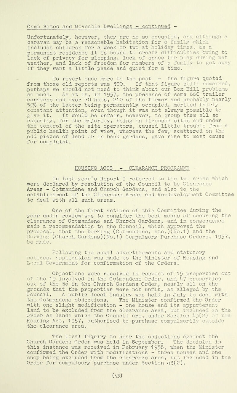 Camp Sites and Moveable Dwellings - continued -- Unfortunately, however, they are no so occupied, and although a caravan may be a reasonable habitation for a family which includes children for a week or two at holiday times, as a permanent residence it is bound to create difficulties owing to lack of privacy for sleeping, lack of space for play during wet weather, and lack of freedom for members of a family to get away if they want a little peace and quiet for a time. To revert once more to the past - the figure quoted from those old reports was 300. If that figure still remained, perhaps we should not need to think about our Box Hill problems so much. As it is, in 1957? the presence of some 660 trailer caravans and over 70 huts, 210 of the former and probably nearly 5Cf/o of the latter being permanently occupied, merited fairly constant attention, even though it was not always possible to give it. It v^ould be unfair, however, to group them all so casually, for the majority, being on licensed sites and under the control of the site operators, caused little trouble from a public health point of view, whereas the few, scattered on the odd pieces of land or in back gardens, gave rise to most cause for complaint. HOUSING- ACTS - CLEARANCE PROGRAMME In last year’s Report I referred to the two areas which were declared by resolution of the Council to be Clearance Areas - Cotmandene and Church Gardens, and also to the establishment of the Clearance Areas and Re-development Committee to deal with all such areas. One of the first actions of this Committee during the year under review was to consider the best means of securing the clearance of Cotmandene and Church Gardens, and in consequence made a recommendation to the Council, which approved the proposal, that the Dorking (Cotmandene, etc..)(No.l) and the Dorking (Church Gardens)(No.1) Compulsory Purchase Orders, 1957? be made. Following the usual advertisements and statutory notices, application was made to the Minister of Housing and Local Government for confirmation of the Orders. Objections were received in respect of 15 properties out of the 19 involved in the Cotmandene Order, and 47 properties out of the 56 in the Church Gardens Order, nearly all on the grounds that the properties were not unfit, as alleged by the Council. A public local Inquiry was held in July to deal with the Cotmandene objections. The Minister confirmed the Order with one slight modification - one house and its appurtenant land to be excluded from the clearance area, but included in the Order as lands which the Council are, under Section 43(2,! of the Housing Act, 1957? authorised to purchase compulsorily outsife the clearance area. The local Inquiry to hear the objections against the Church Gardens Order was held in September. The decision in this instance was received in February 1958, when the Minister confirmed the Order with modifications - three houses and one shop being excluded from the clearance area, but included in the Order for compulsory purchase under Section 43(2). (43)