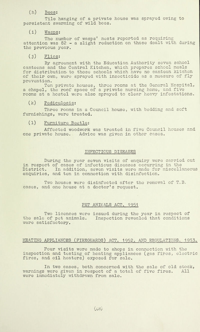 (h) Bees: Tile hanging of a private house was sprayed owing to persistent swarming of wild bees. (i) Wasps: The number of wasps' nests reported as requiring attention was 82 - a slight reduction on those dealt with during the previous year. (j) Flies: By agreement with the Education Authority seven school canteens and the Central Kitchen* which prepares school meals for distribution- to those schools which have no canteen kitchen of their own, were sprayed with insecticide as a measure of fly prevention. Ten private houses, three rooms at the General Hospital* a chapel* the roof space of a private nursing home* and five rooms at a hostel were also sprayed to clear heavy infestations. (^) Pediculosis: Three rooms in a Council house* with bedding and soft furnishings* were treated. (1) Furniture Beetle: Affected woodwork was treated in five Council houses and one private house. Advice was given in other cases. INFECTIOUS DISEASES During the year seven visits of enquiry were carried out in respect of cases of infectious diseases occurring in the District. In addition* seven visits were made for miscellaneous enquiries* and ten in connection with disinfection. Two houses were disinfected after the removal of T.B. cases, and one house at a doctor’s request. PET ANIMALS ACT, 1951 Two licences were issued during the year in respect of the sale of pet animals. Inspection revealed that conditions were satisfactory. HEATING APPLIANCES (FIREGUARDS) ACT, 1952, AND REGULATIONS, 1953. Four visits were made to shops in connection with the inspection and testing of heating appliances (gas fires* electric fires* and oil heaters) exposed for sale. In two cases, both concerned with the sale of old stock, warnings were given in respect of a total of five fires. All were immediately withdrawn from sale.