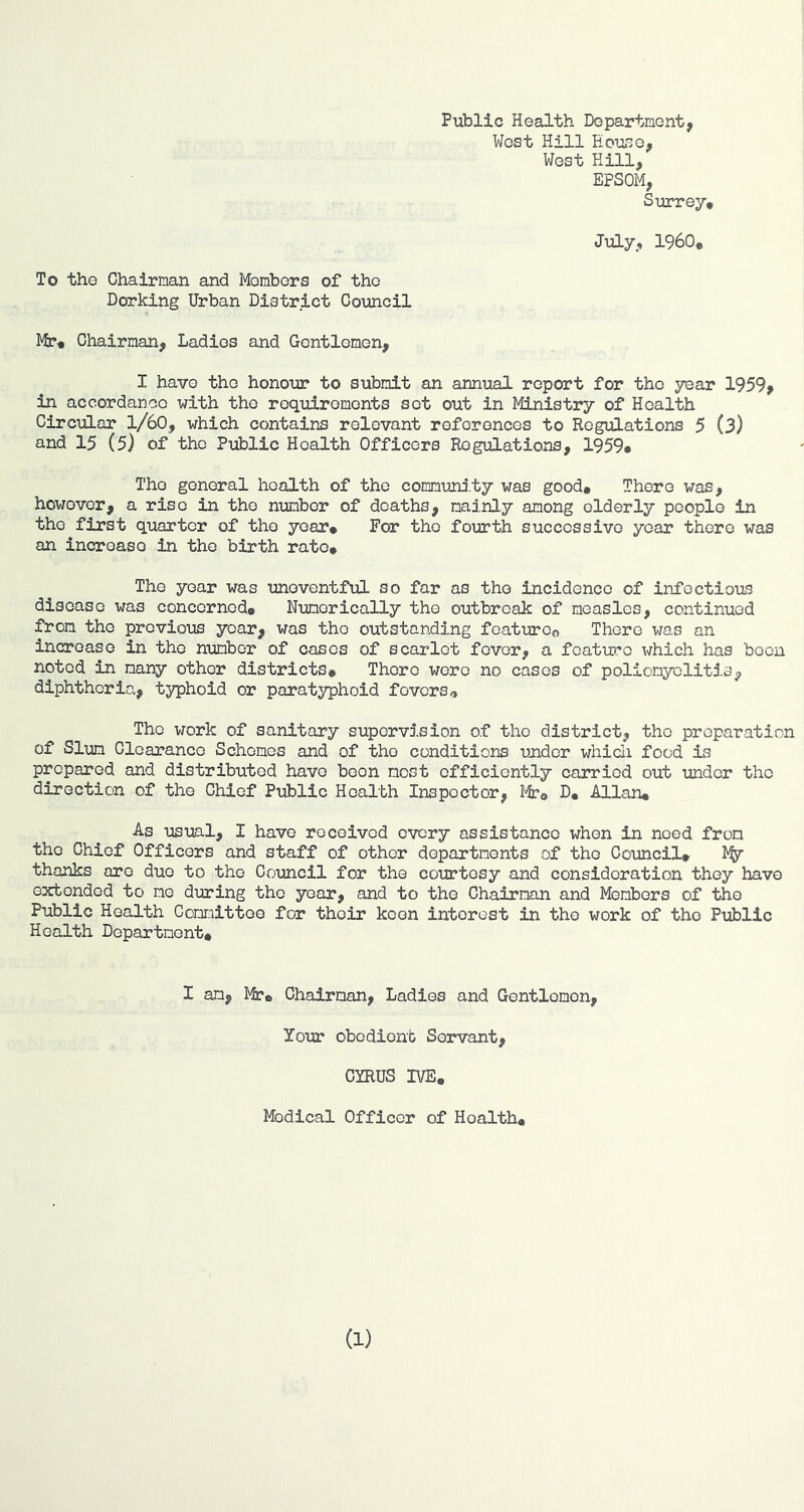 Public Health Department, West Hill Hou^e, V/est Hill, EPSOM, Surrey* July, i960* To the Chairman and Members of the Dorking Urban District Council Mp« Chairman, Ladies and Gentlemen, I have the honour to submit an annual report for the year 1959, in accordance with the roqid.romonts set out in Ministry of Health Circular 1/60, which contains relevant references to Regulations 5 (3) and 15 (5) of the Public Health Officers Regulations, 1959* The general health of the comm'uni.ty was good* There was, however, a rise in the number of deaths, mainly among elderly people in the first quarter of the year* For the fourth successive year there was an increase in the birth rate* The year was uneventful so far as the incidence of infectious disease was concerned* Numerically the outbreak of measles, continued i^om the previous year, was the outstanding featuroo There was an increase in the number of cases of scarlet fever, a feature which has been noted in many other districts* There were no cases of poliomyelitis, diphtheria, typhoid or paratyphoid fevers The work of sanitary supervision of the district, the preparation of Slum Clearance Schemes and of the conditions under which food is prepared and distributed have been most efficiently carried out under the direction of the Chief Public Health Inspector, Mr* D, Allan* As usual, I have received every assistance when in need from the Chief Officers and staff of other departments of the Council* thanks are duo to the Council for the courtesy and consideration they have o2cbondod to me during the year, and to the Chairman and Members of the Public Health Committee for their keen interest in the work of the Public Health Department* I an, Mr* Chairman, Ladies and Gentlemen, Your obedient Servant, CYRUS IVE* Medical Officer of Health*