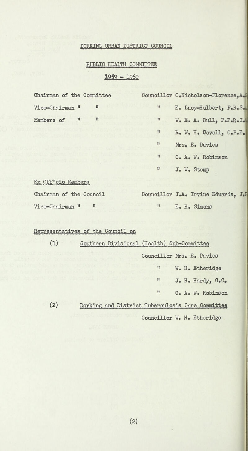 PUBLIC HEALTH COMITTEE - I960 Chairman of the Committee Vic^Ohairman ” ” Members of ” ” Eg^Oj^tcio Members Chairman of the Council Vice-Chairman ” Councillor 0#Nioholson-Florence,A*£ E* Lao7*4iulbert^ F*R*S./ » W. E. A, Bull, P^P.R.I.C »» R. W. H, Oovell, O.B.E, ” ffrs# E* Davies ’• C, A* W. Robinson “ J* W* Stemp Councillor J*A. Irvine Edwards, J*P ” E. H* Simons (1) (2) of the Council on Southern Divisional (Health) Sub-Committee Councillor Mrs. E* Davies '• W, H. Etheridge « J. H, Hardy, C.C, ” 0, At W* Robinson Dorking and District Tuberculosis Care CcmniitteQ Councillor W# H# Etheridge