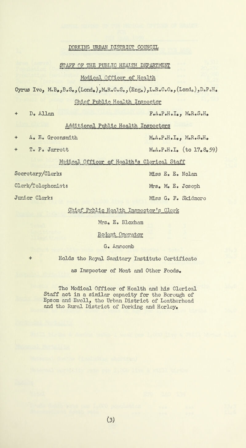 STAFF OF THE PUBLIC HEAIJH DEPMTMEMT MedicaJ- Officer of Health Cyrus Ive^ (Lond«),M,R«C®Se^(Eng9),L,ReC.0e^(Londo)^D8PeH, Ghf.ef Public Health Irtspector + D* Allan E.A.P.H*!., M.R.S8H, Additional Public Health Inspectors + Ao E« Greensmith M,A*P.H,I,, M#R,S.H* + Tn Pa Jarrett M.A.P.H.I, (to 17#8*59) Mo^oal Officer of Health*a Clerical Staff Seoretary/Clerk: Miss E. E. Nolan Olerk/Tolephonists Mts# M. E. Joseph Junior Clerks Miss G. F, Skidmore ff^ej*_Public_Ileal.th_Inspector^s CJ.erk Mrs,, E» Blorham Rodent Operator G. Anscomb + Holds the Royal Sanitary Institute Certificate as Inspected of Meat and Other FoodSo The Medical Officer of Health and his Clerical Staff act in a similar capacity for the Borough of Epsom and Ewell^ the Urban District of Leatherhead and the Rural District of Dorking and H or ley.