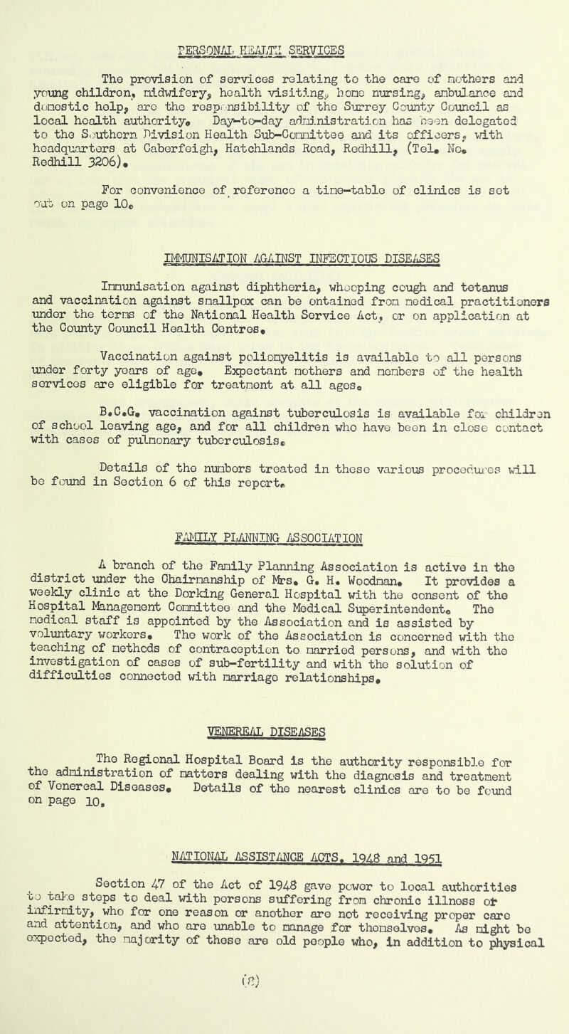 PERSON/il. KE/J.Ti: SERVICES The provision of services relating to the care of nothers and young children, aidwifery^ health visiting^ hone nrirsing^ anbifLance and dunestic help, are the rosprnsibility of the Surrey County Council as local health authority* Day-to-day admnistration has been delegated to the S()uthern Division Health Sub-Connittee and its officersp vdth headquarters at Caberfeigli, Hatchlands Road, Redhill, (Tel# No# Rodhill 3206). For convenience of_ reference a time-table of clinics is set out on page 10# IMMUNISATION AGAINST INFECTIOUS DISEASES Innunisation against diphtheria, whooping cough and tetanus and vaccination against smallpox can be ontained from medical practitioners under the terms of the National Health Service Act, or on application at the County Council Health Centres. Vaccination against poliomyelitis is available to all persons under forty years of age. Expectant nothers and members of the health services are eligible for treatment at all ages. B«C#G. vaccination against tuberculosis is available for children of school leaving ago, and for all children who have been in close contact with cases of pulmonary tuberculosis. Details of the numbers treated in these various procedui’es vdll bo found in Section 6 of this report. F.UgLY PI.MNING ASSOCIATION A branch of the Family Planning Association is active in the district under the Chairmanship of I^s* G* H« Woodman. It provides a weekly clinic at the Dorking General Hospital with the consent of the Hospital Management Committee and the Medical Superintendent. The medical staff is appointed by the Association and is assisted by voluntary workers. The work of the Association is concerned with the teaching of methods of contraception to married persons, and with the investigation of cases of sub—fertility and with the solution of difficulties connected with marriage relationships. VENERE/J. DISEASES ^The Regional Hospital Board is the authority responsible for the administration of matters dealing with the diagnosis and treatment of Venereal Diseases. Details of the nearest clinics are to be found on page lo. N/iTIONAL ASSISTANCE ACTS. 1QA8 and IQ^l Section 47 of the Act of 194S gave power to local authorities bo ysi-G stops to deal with persons suffering from chronic illness ot iiifirmity, who for one reason or another are not receiving proper care and attention, and who are unable to manage for themselves. As night be expected, the majority of those are old people who, in addition to physical