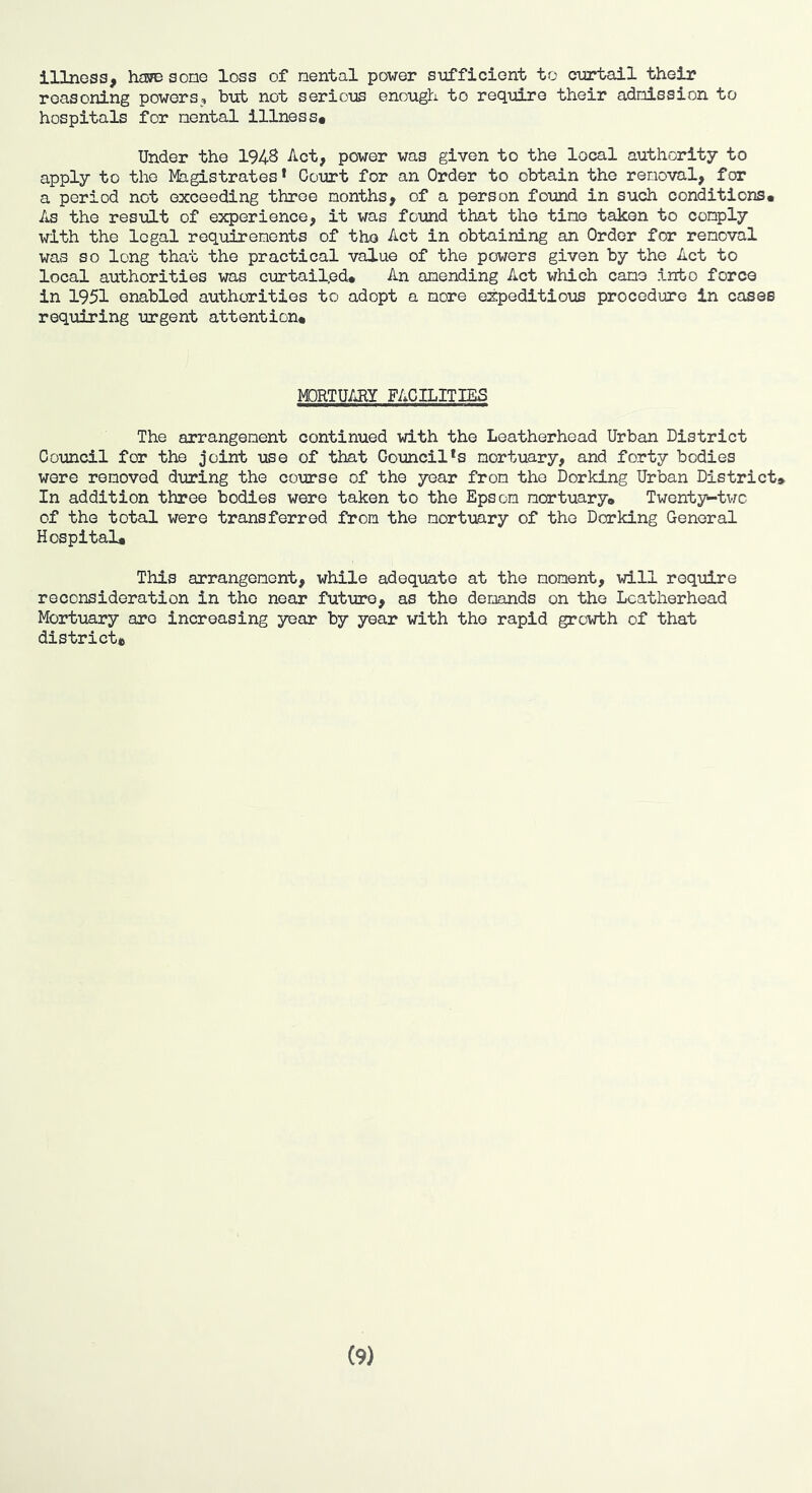 illness, ham some loss of nental power sufficient to curtail their reasoning powers, but not serious enough to require their adniBsion to hospitals for nental illness* Under the 1943 Act, power was given to the local authority to apply to the Magistrates* Court for an Order to obtain the removal, for a period not exceeding throe months, of a person found in such conditions* As the result of experience, it was found that the tine taken to comply with the legal requirements of the Act in obtaining an Order for removal was so long that the practical value of the powers given by the Act to local authorities was curtailed* An amending Act which came into force in 1951 enabled authorities to adopt a more expeditious procedure in cases requiring urgent attention* M3RTUARY FACILITIES The arrangement continued with the Leatherhead Urban District Council for the joint \ise of that Council*s mortuary, and forty bodies were removed during the course of the year from the Dorking Urban District* In addition three bodies were taken to the Epsom mortuary* Twenty-two of the total were transferred from the mortuary of the Dorking General Hospital* This arrangement, while adequate at the moment, will require reconsideration in the near future, as the demands on the Leatherhead Mortuary are increasing year by year with the rapid growth of that district*