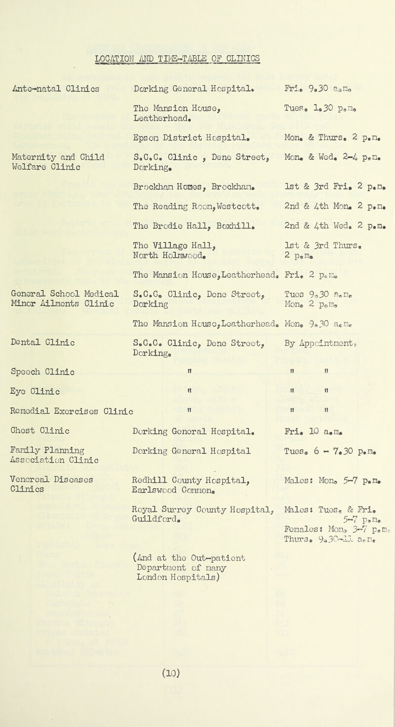 LOCATION AND TI1'E»TABLE OF CLINICS Ante-natal Clinics Dorking General Hospital* Fri, 9»30 aoib The Mansion House, Leatherhead. Tues, 1,30 PaD, Epson District Hospital, Mon, & Thurs, 2 p,n. Maternity and Child Welfare Clinic S4C9C, Clinic , Dene Street, Dorking, Mon, & Wed, 2-4 pen. Brockhan Homes, Brockhan, 1st & 3rd Fri, 2 p,n. The Reading Room,Westcott, 2nd & 4th Mon* 2 p,n* The Brodie Hall, Boxhill, 2nd & 4th Wed, 2 p,m. The Village Hall, North Holmwood, 1st & 3rd Thurs, 2 p, m. The Mansion House,Leatherhead* Fri, 2 Pam, General School Medical Minor Ailments Clinic S.C.Go Clinic, Dene Street, Dorking Tues 9o30 a*n«, Mon® 2 Pons The Mansion House,Leatherhead® Mon, 9«30 acHe. Dental Clinic S«C*C, Clinic, Done Street, Dorking, By Appointment: Speech Clinic n »i II Eye Clinic H It It Remedial Exercises Clinic ” II 1! Chest Clinic Dorking General Hospital, Fri, 10 a,m. Family Planning Association Clinic Dorking General Hospital Tues, 6 - 7,30 p,m. Venereal Diseases Clinics Redhill County Hospital, Earlswood Common, Males? Mono 5-7 p,n. Royal Surrey County Hospital, Guildford* Males? Tues* & Fri, 5-7 p»m. Fomaloss Morb 3”7 p^n- Thura* 9a30'-.ll ar>ir)i (And at tho Out-pationt Dopartmont of many London Hospitals) (10)