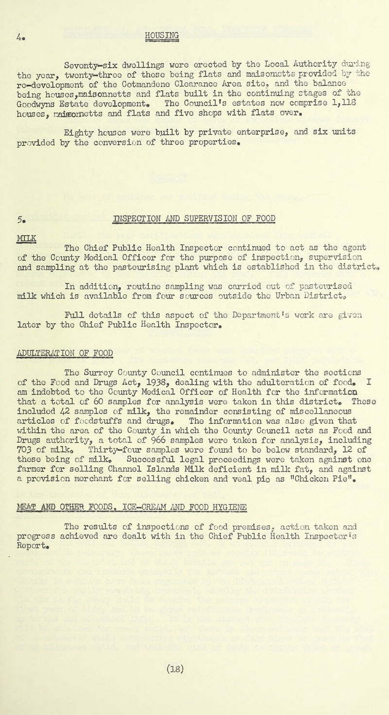 Seventy—six dwellings wore erected by the Local Authority dm’5,r)g the year, twenty-throe of these being flats and maisometts provided by the re-development of the Cotmandeno Clearance Area site, and the balance being hDuses,maiaonnetts and flats built in the continuing stages of the Goodwyns Estate development. The Council's estates now comprise 1,118 houses, naiEBometts and flats and five shops with flats over# Eighty houses were built by private enterprise, and six units provided by the conversion of three properties* 5. INSPECTION /iMD SUPERVISION OF FOOD MELK The Chief Public Health Inspector continued to act as the agent of the County Medical Officer for the purpose of inspection, supervision and sampling at the pasteurising plant which is established in the districts In addition, routine sampling was carried out of pasteurised m-ilV which is available from four sources outside the Urban Districts Full details of this aspect of the Department's work are given later by the Chief Public Health Inspector# ADULTER/d?ION OF FOOD The Surrey County Council continues to administer the sections of the Food and Drugs Act, 1938, dealing with the adulteration of food# I am indebted to the County Medical Officer of Health for the information that a total of 60 samples for analysis were taken in this district# These included 42 samples of milk, the remainder consisting of miscellaneous articles of foodstuffs and drugs# The information was also given that within the area of the County in which the County Comcil acts as Food and Diaigs authority, a total of 966 samples wore taken for analysis, including 703 of milko Thirty-four samples were found to be below standard, 12 of these being of milk# Successful legal proceedings were taken against one farmer for selling Channel Islands Milk deficient in millc fat, and against a provision merchant for selling chicken and veal pie as Chicken Pie# MEA3 AND OTHER FOODS. ICE-CREAM AND FOOD HYGIENE The results of inspections of food premises, action taken and progress achieved are dealt with in the Chief Public Health Inspectorbs Report# (3.8)