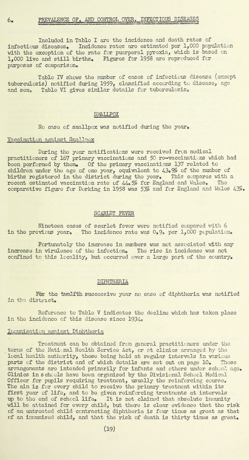 Included in Table I are the incidence and death rates of infectious diseases. Incidence rates are estimated per 1,000 population with the exception of the rate for puerperal pyrexia, which is based on 1,000 live and still births. Figures for 195S are reproduced for purposes of comparison. Table IV shows the number of cases of infectious disease (except tuberculosis) notified during 1959, classified according to disease, age and sexa Table VI gives similar details for tuberculosiso smipox No case of smallpox was notified during the year. Vaccination against Smallpox During the year notifications wore received from medical practitioners of 167 primary vaccinations and 50 re«-vaccinatii;ns which had been performed by them. Of the primary vaccinations 137 related to children under the ago of one year, equivalent to 43o9% of the number of births registered in the district during the year. This compares with a recent estimated vaccination rate of 44*5% for England and Wales. The comparative figure for Dorking in 1958 was 53% and for England and Wales 43%. SGifflIET FEVER Nineteen cases of scarlet fever were notified compared with 6 in the previous year. The incidence rate was 0e9« per 1,000 population. Fortunately the increase in n-umbers was not associated with any increase in virulence of the infection. The rise in incidence was not confined to this locality, but occurred over a large part of the country. DIPHTHERIA Fbr the successive year no case of diphtheria was notified jjn the district. Reference to Table V indicates the decline which has taken place in the incidence of this disease since 1934® Treatment can be obtained from general practitirjners under the terms of the Natii nal Health Service Act, or ot clinics arranged by the local health authority, those being hold at regular intervals in 'various parts of the district and of which details are set out on page 10, These arrangements are intended primarily for infants and others under schoo.l ago. Clinics in schools have been organised by the Divisional School Medical Officer for pupils requiring treatment, usmlly the reinforcing course. The aim is for every child to receive the primary treatment within its first year of life, and to bo given reinforcing treatments at intervals up to the end of school life. It is not claimed that absolute inm-unity will be attained for every child, but there is clear o'vidonce that the risk of an -untreated child contracting diphtheria is four times as groat as that of an immunised child, and that the risk of death is thirty times as great. (19)