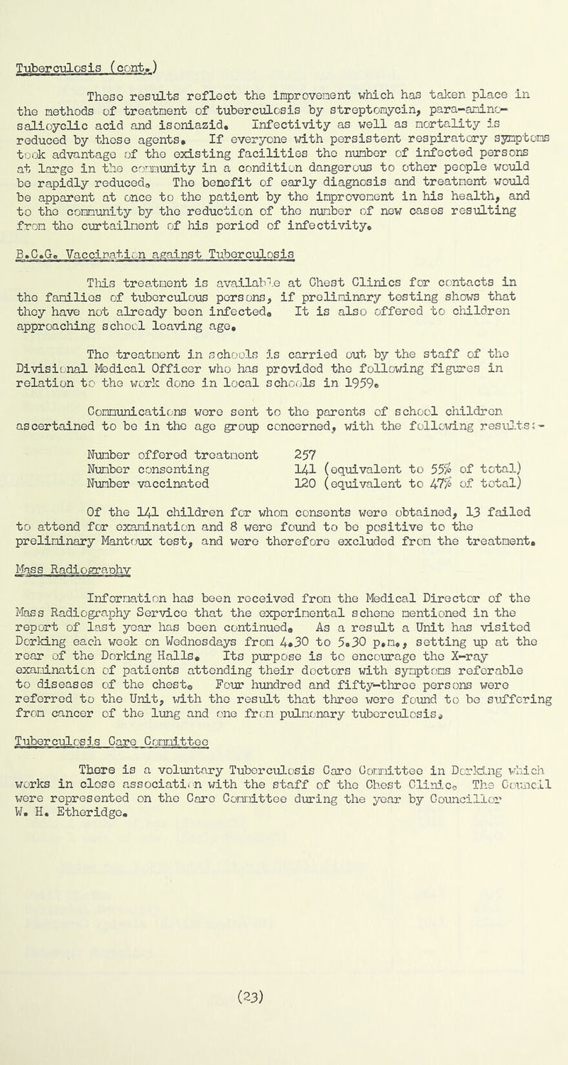 These resuLts reflect the Improveinent which has taken place in the methods of treatment of tuberculosis by streptomycin, para-aminc- salicyclic acid and isoniazid. Infectivity as well as mortality is reduced by those agents* If everyone with persistent respiratory symptoms took advantage of the existing facilities the number of infected persons at large in the community in a condition dangerous to other people would bo rapidly reduced^ The benefit of early diagnosis and treatment would be apparent at once to the patient by the improvement in his health, and to the community by the reduction of the number of new cases resulting from the curtailment of his period of infectivity* B»C»G« This treatment is availab’f.e at Chest Clinics for contacts in the families of tuberculous persons, if preliminary testing shows that they have not already been infected® It is also offered to children approaching school leaving age* The treatment in school-S Divisional lybdical Officer who has relation to the work done in local Communications wore sent ascertained to be in the age group Number offered treatment Number consenting Number vaccinated is carried out by the staff of the provided the following figures in schools in 1959* to the parents of school children concerned, with the following resuJ-ts;- 257 141 (equivalent to 55% of total) 120 (equivalent to 47% of total) Of the 141 children for whom consents were obtained, 13 failed to attend for examination and 8 were found to bo positive to the preliminary Mantoux test, and were therefore excluded from the treatment* Information has been received from the Medical Director of the Mass Radiography Service that the experimental scheme mentioned in the report of last year has been continued* As a result a Unit has visited Dorking each vrcek on Wednesdays from 4*30 to 5*30 p*m*, setting up at the rear of the Dorking Halls* Its purpose is to encourage the X-ray examination of patients attending their doctors with symptoms referable to diseases of the chest® Four hundred and fifty-three persons were referred to the Unit, with the result that three x^ere found to bo suffering from cancer of the lung and one from pulmonary tuberculosis* TuborculoS3-S Care Committoo There is a voluntary Tuberculosis Caro Oonmittee in Dor Icing viiich works in close associatio-n with the staff of the Chest Clin3.Co The Coiuicil were represented on the Caro Committee during the year by Councillor ¥. H. Etheridge* (23)