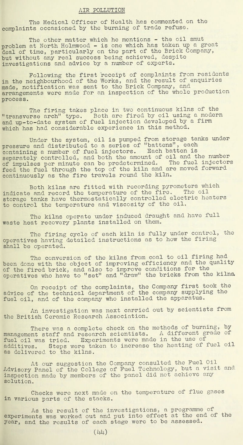 AIR POLLUTION The Medical Officer of Health has commented on the complaints occasioned by the burning of trade refuse. The other matter which he mentions - the oil smut problem at North Holmwood - is one which has taken up a great deal of time9 particularly on the part of the Brick Company9 but without any real success being achieved9 despite investigations and advice by a number of experts. Following the first receipt of complaints from residents in the neighbourhood of the Works9 and the result of enq.uiries made, notification was sent to the Brick Company, and arrangements were made for an inspection of the whole production process. The firing takes place in two continuous kilns of the transverse arch t5rpe. Both are fired by oil using a modern and up-to-date system of fuel injection developed by a firm which has had considerable experience in this method. Under the system, oil is pumped from storage tanks under pressure and distributed to a series of battens, each containing a number of fuel injectors. Each batten is separately controlled, and both the amount of oil and the number of impulses per minute can be predetermined. The fuel injectors feed the fuel through the top of the kiln and are moved forward continuously as the fire travels round the kiln. Both kilns are fitted with recording pyrometers which indicate and record the temperature of the fire. The oil storage tanks have thermostatically controlled electric heaters to control the temperature and viscosity of the oil. The kilns operate under induced draught and have full waste heat recovery plants installed on them. The firing cycle of each kiln is fully under control, the operatives having detailed instructions as to how the firing shall be operated. The conversion of the kilns from coal to oil firing had been done with the object of improving efficiency and the q_uality of the fired brick, and also to improve conditions for the operatives who have to set and draw the bricks from the kilns. On receipt of the complaints, the Company first took the advice of the technical department of the company supplying the fuel oil, and of the company who installed the apparatus. An investigation was next carried out by scientists from the British Ceramic Research Association. There was a complete check on the methods of burning, by management staff and research scientists. A different grade of fuel oil v/as tried. Experiments were made in the use of additives. Steps were taken to increase the heating of fuel oil as delivered to the kilns. At our suggestion the Company consulted the Fuel Oil Advisory Panel of the College of Fuel Technology, but a visit and inspection made by members of the panel did not achieve any solution. Checks were next made on the temperature of flue gases in various parts of the stacks. As the result of the investigations, a programme of experiments was worked out and put into effect at the end of the year, and the results of each stage were to be assessed.