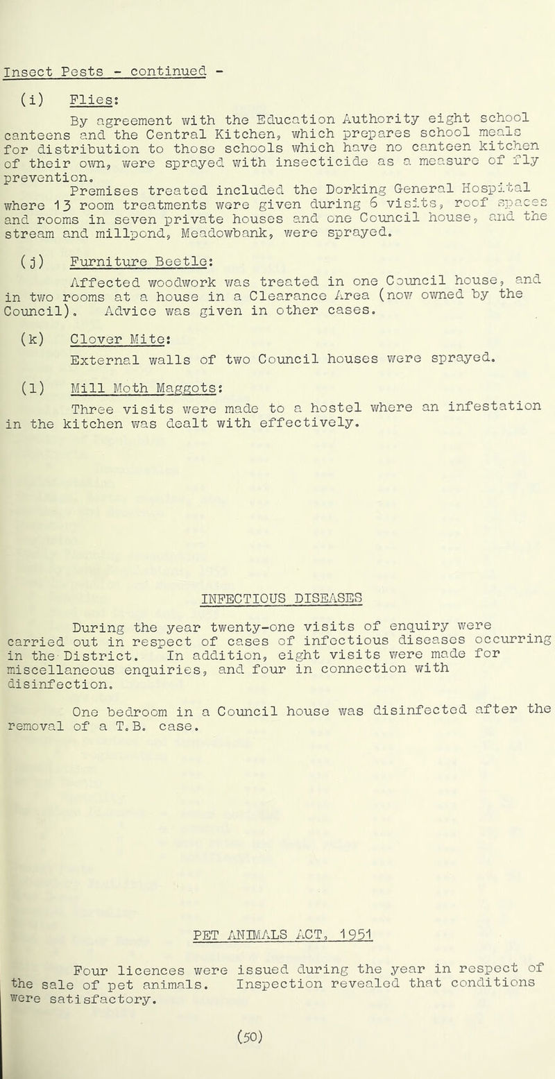 Insect Pests - continued - (i) Flies; By agreement v/ith the Education Authority eight school canteens and the Central Kitchen? which prepares school mea.ls for distribution to those schools v\rhich have no canteen kitchen of their own? 'were sprayed with insecticide as a measure of fly prevention. Premises treated included the Dorking G-eneral Hospital where 13 room treatments were given during 6 visits? roof spaces and rooms in seven private houses and one Council house? and the stream and millpond? Meadowbank? v/ere sprayed. (D) Furniture Beetle; Affected woodwork v/as treated in one Council house? and in tYio rooms at a house in a Clearance Area (nov/ owned by the Council), Advice was given in other cases, (k) Clover Mite; External walls of tv/o Council houses v/ere sprayed. (l) Mill Moth Maggots; Three visits were made to a hostel where an infestation in the kitchen v/as dealt with effectively. INFECTIOUS DISEASES During the year twenty-one visits of enquiry were carried out in respect of cases of infectious diseases occurring in the-District. In addition? eight visits v/ere made for miscellaneous enquiries? and four in connection v/ith disinfection. One bedroom in a Council house was disinfected after the removal of a T,B, case. PET ANIMALS ACT, 1951 Pour licences v/ere issued during the year in respect of the sale of pet animals. Inspection revealed that conditions were satisfactory. (50)