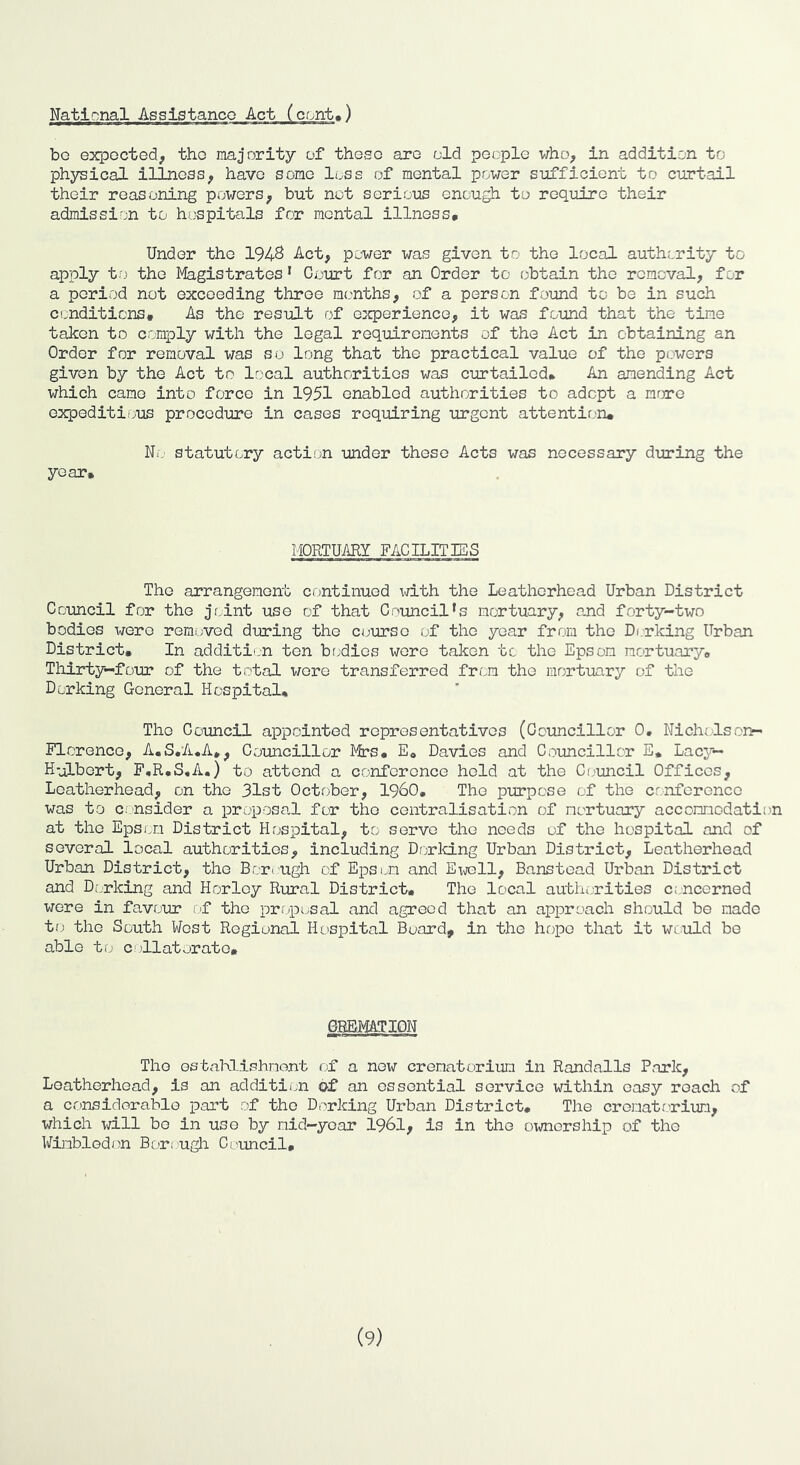 bo expected, the majority of these are old people who, in addition to physical illness, have some loss of mental power sufficient to curt'ail their reasoning powers, but not serious enough to require their admission to hospitals for mental illness. Under the 1948 Act, power was given to the local authority to apply tiO the Magistrates * Court for an Order to obtain the removal, for a period not exceeding three months, of a person found to be in such conditions. As the result of experience, it was found that the tim.e taken to comply with the legal requirements of the Act in obtaining an Order for removal was so long that the practical value of the powers given by the Act to local authorities was curtailed. An amending Act which came into force in 1951 enabled authorities to adept a mrire expeditious procedure in cases requiring urgent attentir;ru Nij statutory action under these Acts was necessary during the year. MORTUARY FACILITES The arrangement continued with the Leatherhead Urban District Council for the joint use of that Council’s mortuary, and forty-two bodies were removed during the course of the year from the Dorking Urban District, In addition ten br.dies wore taken tc the Epsom mortuary, Thirty-foiu* of the total were transferred from the mortuary of the Dorking General Hospital, The Council appointed representatives (Councillor 0, Nicholsou- Florenco, A.S.A.A,, Councillor Mrs, E, Davies and Councillor E* Lac}'— H-iLbert, F,R,S,A.) to attend a conference hold at the Ci,>uncil Offices, Leatherhead, on the 31st October, I960, The purpose of the crnforenco was to Ci nsider a proposal for the centralisation of mortuary accommodation at the Epsi.m District Hospital, to servo the needs of the hospital and of several local authorities, including Drjrking Urban District, Leatherhead Urban District, the Borough of Epsom and Ex,roll, Banstead Urban District and Di'uking and Horloy Rural District, The local authi,rities concerned were in favour I'f the prf/posal and agreed that an approach should be made to the South West Regional Hospital Board, in the hope that it wiuld be able to C'Hat orate. GBBMATION The ostaMlshmont of a now crematorium in Randalls Park, Leatherhead, is an addition of an essential service within easy roach of a cousiderable part of the Dorking Urban District, The crematorium, which will bo in use by mid-year 1961, is in the ownership of the Wimbledon Bor; ugh Co'uncil,
