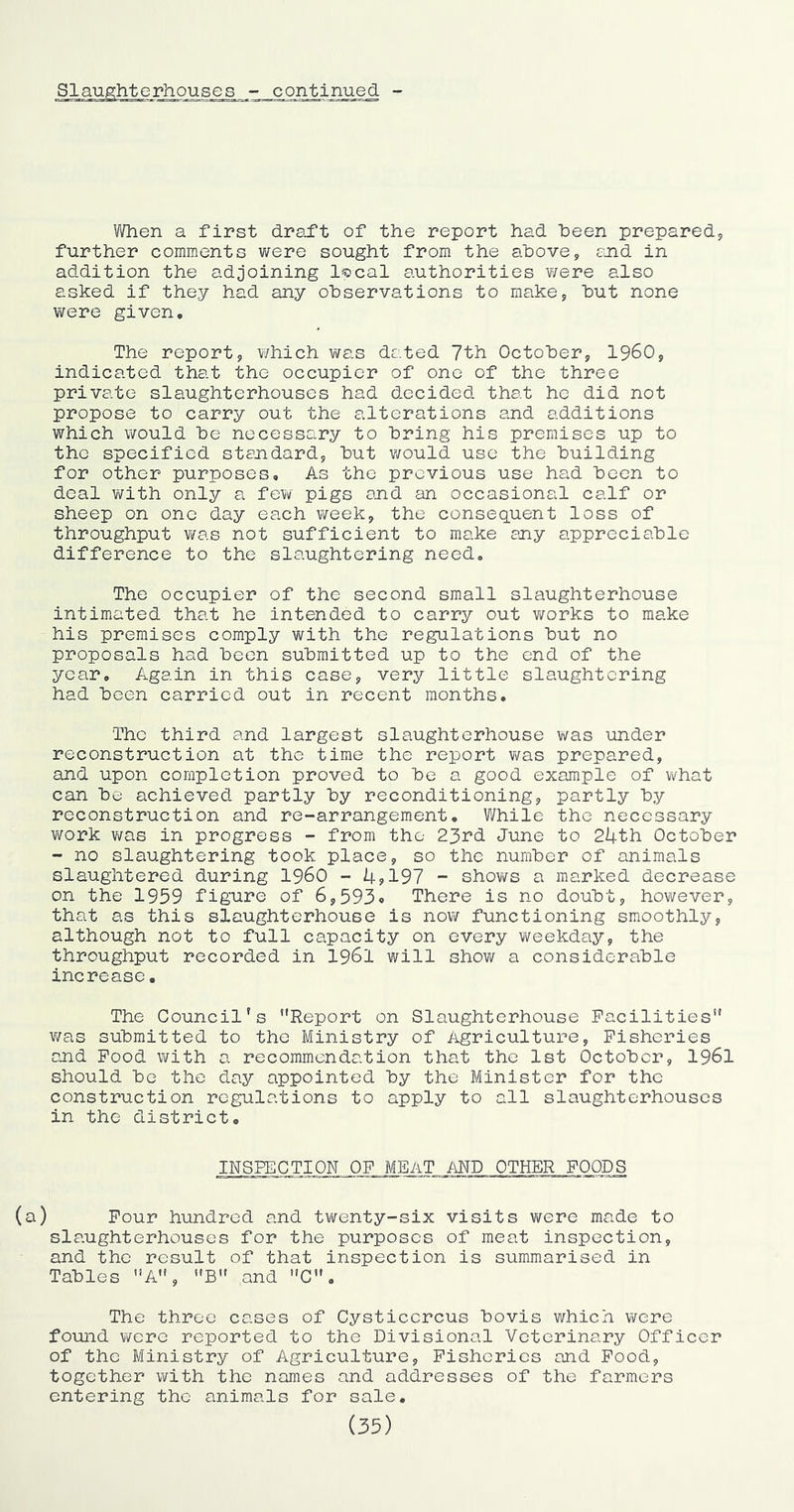 rhouses continued - When a first draft of the report had heen prepared, further comments were sought from the above, cjid in addition the adjoining l^cal authorities were also asked if they had any observations to make, but none were given. The report, v/hich was dated 7th October, I960, indicated that the occupier of one of the three private slaughterhouses had decided that he did not propose to carry out the alterations and additions which would be necessary to bring his premises up to the specified standard, but v/ould use the building for other purposes. As the previous use had been to deal with only a few pigs and an occasional calf or sheep on one day each week, the consequent loss of throughput was not sufficient to make any appreciable difference to the slaughtering need. The occupier of the second small slaughterhouse intimated that he intended to carry out works to make his premises comply with the regulations but no proposals had been submitted up to the end of the year. Again in this case, very little slaughtering had been carried out in recent months. The third and largest slaughterhouse was under reconstruction at the time the report v/as prepared, and upon completion proved to be a good example of v/hat can be achieved partly by reconditioning, partly by reconstruction and re-arrangement. While the necessary v;ork Yme in progress - from the 23rd June to 214-th October - no slaughtering took place, so the number of animals slaughtered during I960 - l4.?197 - shov/s a marked decrease on the 1959 figure of 6,593o There is no doubt, however, that as this slaughterhouse is now functioning smoothly, although not to full capacity on every weekday, the throughput recorded in I96I will show a considerable increase• The Council’s Report on Slaughterhouse Facilities v/as submitted to the Ministry of Agriculture, Fisheries and Food with a recommendation that the 1st October, I96I should be the day appointed by the Minister for the construction regulations to apply to all slaughterhouses in the district, INSPECTION OF MEAT MD OTHER FOODS (a) Four hundred and twenty-six visits were made to slaughterhouses for the purposes of meat inspection, and the result of that inspection is summarised in Tables A, B and C. The three cases of Cysticcrcus bovis which were found wore reported to the Divisional Veterinary Officer of the Ministry of Agriculture, Fisheries and Food, together with the names and addresses of the farmers entering the animals for sale, (35)