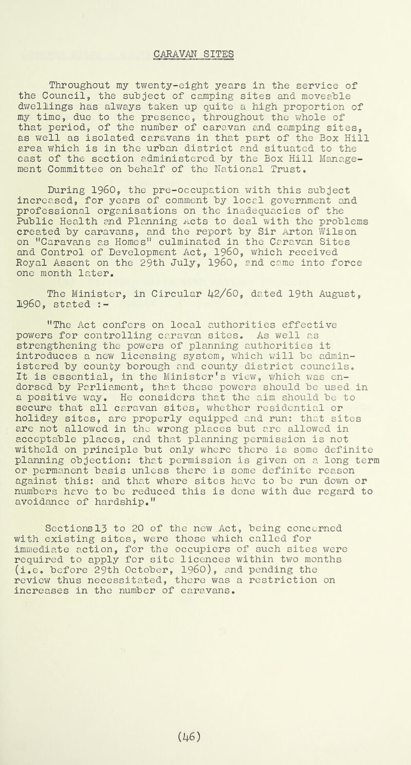 Throughout my twenty-eight years in the service of the Council, the subject of camping sites and moveable dwellings has always taken up quite a high proportion of my time, due to the presence, throughout the whole of that period, of the number of caravan an.d camping sites, as well as isolated caravans in that part of the Box Hill area v/hich is in the urban district and situated to the east of the section administered by the Box Hill Manage- ment Committee on behalf of the National Trust. During I960, the pre-occupation v/ith this subject increased, for years of comment by local government and professional organisations on the inadequacies of the Public Health and Planning n-cts to deal with the problems created by caravans, and the report by Sir Arton Wilson on Caravans as Homes culminated in the Caravcin Sites and Control of Development Act, I960, which received Royal Assent on the 29th July, i960, and came into force one month later. The Minister, in Circular 42/60, dated 19th August, 1.960, stated The Act confers on local authorities effective powers for controlling caravan sites. As v/ell as strengthening the powers of planning authorities it introduces a now licensing system, which will be admin- istered by county borough and county district councils. It is essential, in the Minister's view, which was en- dorsed by Parliament, that these powers should be used in a positive way. He considers that the aim should be to secure that all caravan sites, whether residential or holiday sites, arc properly equipped and rum that sites are not allowed in the wrong places but arc allowed in acceptable places, and that planning permission is not witheld on principle but only vi^hcre there is some definite planning objection; that permission is given on a long term or permanent basis unless there is some definite reason against this; and that where sites have to bo run down or numbers have to be reduced this is done v/ith due regard to avoidance of hardship. Sections 13 to 20 of the new Act, being concerned with existing sites, were those which called for immediate action, for the occupiers of such sites were required to apply for site licences within two months (i.e. before 29th October, i960), and pending the revievi^ thus necessitated, there was a restriction on increases in the number of caravans.