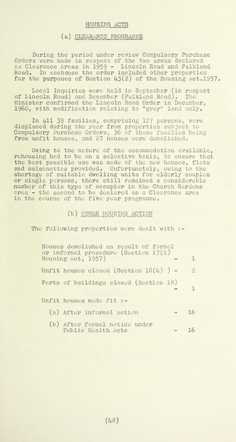 HOUSING ACTS (a) CLEARANCE PROGRAMME During the period under review? Compulsory Purchase Orders were made in respect of the two areas declared as Clearance A^reas in 1959 - Lincoln Road and Falkland Road, In eachca.se the order included other properties for the purposes of Section U3(2) of the Housing Act,1957. Local Inquiries were held in September (in respect of Lincoln Road) and December (Falkland Road), The Minister confirmed the Lincoln Road Order in Decembers, 1960j, with modification relating to ’'grey land only. In all 39 families;, comprising 127 persons, were displaced during the year from properties subject to Compulsory Purchase Orders, 36 of these families being from unfit houses, and 27 houses v/ere demolished. Owing to the nature of the accommodation available, rehousing had to be on a selective basis, to ensure that the best possible use v/as made of the new houses, flats and maisonettes provided. Unfortunately, ovi/’ing to the shortage of suitable dwelling units for eldorly couples or single persons, there still remained a considerable number of this type of occupier in the Church Gardens area - the second to be declared as a Clearance Area in the course of the five year programme. The following properties were dealt with Houses demolished as result of formal or informal procedu.rc (Section 17(l) Housing Act, 1957) 1 Unfit houses closed (Section 16(U) ) 2 Parts of buildings closed (Section 18) 1 Unfit houses made fit i- (a) After informal action 16 (b) After formal notice under Public Health Acts 16 (48)