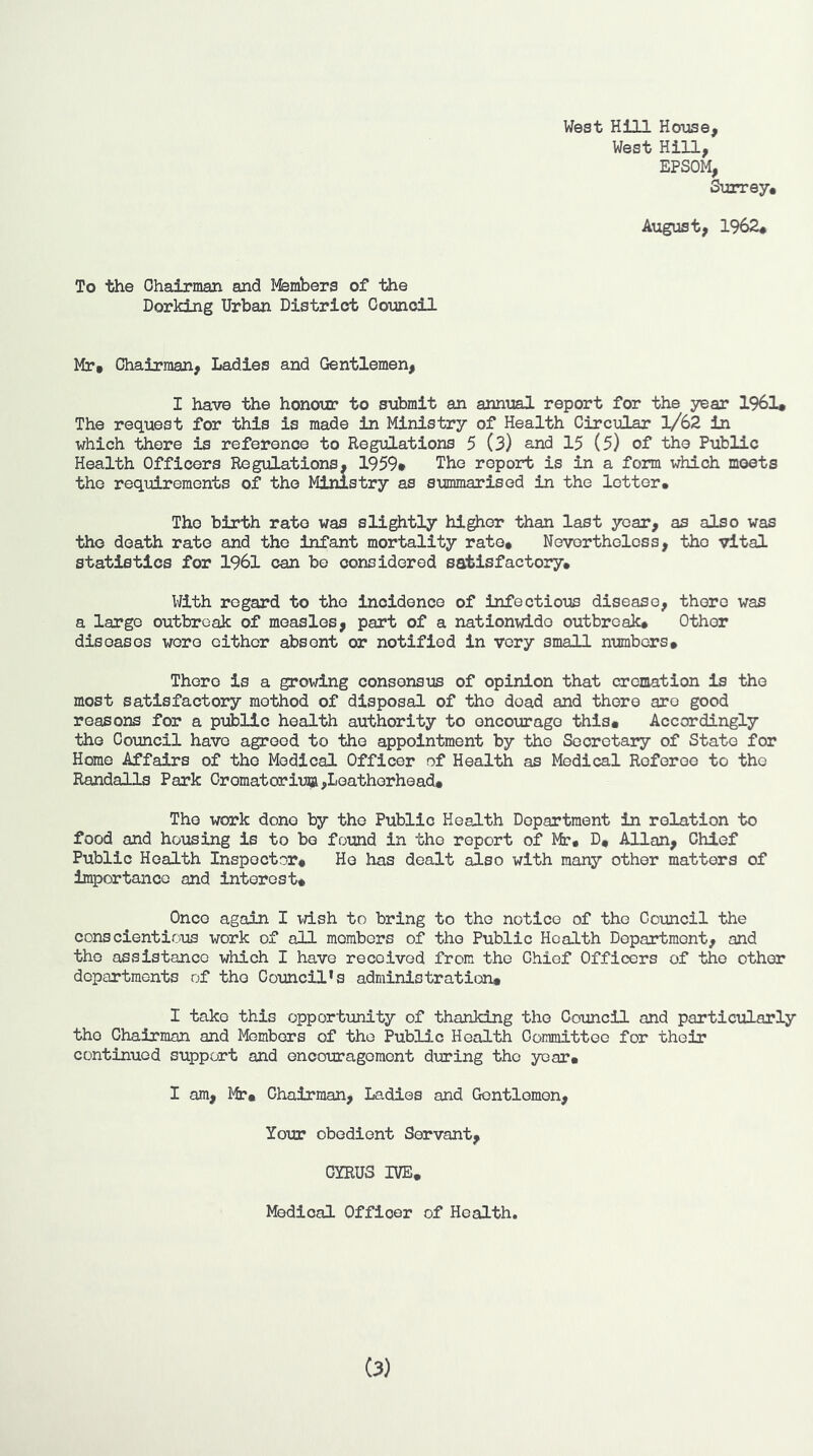 West HiJLl House, West Hill, EPSOM, Surrey. August, 1962. To the Ohairman and I'fembers of the Dorking Urban District Oounoil Mr. Chairman, Ladies and Gentlemen, I have the honour to submit an annual report for the year 1961* The request for this is made in Ministry of Health Circular l/62 in which there is reference to Regulations 5 (3) and 15 (5) of the Public Health Officers Regulations. 1959* The report is in a form which meets the requirements of the Ministry as summarised in the letter. The birth rate was slightly higher than last year, as also was the death rate and the infant mortality rate. Nevertheless, the vital statistics for 1961 can be considered satisfactory. With regard to the incidence of infectious disease, there was a large outbreak of measles, part of a nationwide outbreak. Other diseases wore either absent or notified in very small numbers* There is a growing consensus of opinion that cremation is the most satisfactory method of disposal of the dead and there are good reasons for a public health authority to encourage this. Accordingly the Council have agreed to the appointment by the Secretary of State for Home Affairs of the Medical Officer of Health as Medical Referee to the Randalls Park 0romatoriu]3i,Loatherhead. The work done by the Public Health Department in relation to food and housing is to be found in the report of Mr. D. Allan, Chief Public Health Inspector* Ho has dealt also with many other matters of importance and interest. Once again I vdsh to bring to the notice of the Council the conscientious work of all members of the Public Health Department, and the assistance which I have received from the Chief Officers of the other departments of the Council’s administration. I take this opportunity of thanking the Council and partlcularily the Chairman and Members of the Public Health Committee for their continued support and encouragement dtiring the year. I am, Mr. Chairman, Ladies and Gentlemen, Your obedient Servant, CYRUS IVE, Medical Officer of Health. (3)