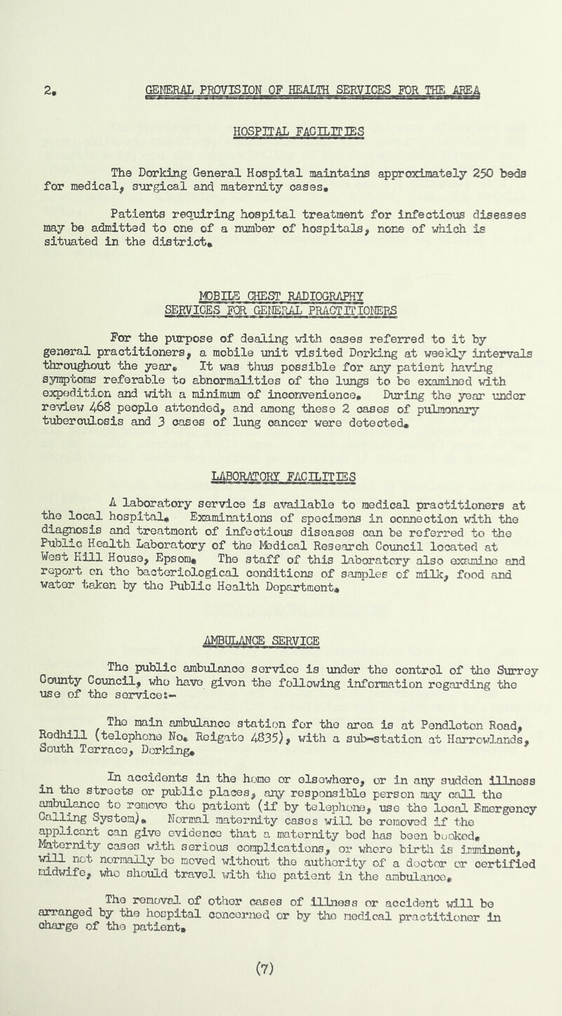 HOSPITAL FAGILiriES The Dorking General Hospital maintains approximately 250 beds for medical^ s^Jirgical and maternity cases# Patients requiring hospital treatment for infectioias diseases may be admitted to one of a number of hospitals, none of which is situated in the district* MOBILE CHEST RADIOGRAPHY SERVICES FOR GENERAL PRAGTITIOI'IERS For the purpose of dealing with oases referred to it by general practitioners, a mobile unit visited Dorking at weekly intervals throughout the year* It was thus possible for any patient having symptoms referable to abnormali.tles of the lungs to be examined with expedition and \d.th a minimum of inconvenience# During the year under reviex/ 46S people attended, and among these 2 oases of pulmonary tuberculosis and 3 oases of lung cancer were detected# LABORATORY FACILITIES A laboratory service is available to medical practitioners at the local hospital# Examinations of specimens in connection with the diagnosis and treatment of infectious diseases can be referred to the Public Health Labora,tory of the I'fedical Research Council located at West Kill House, Epsom# The staff of this laboratory also examine and report on the bacteriological conditions of s.araples of milk, food and water taken by the Public Health Department# AMBULAHCE SERVICE The public ambulance service is under the control of the Surrey County Council, who have given the following information regarding the use of the service:— The main ambulance station for the area is at Pendleton Road, Rodhill (telephone No* Reigate 4C35), with a sub—station at Harrcwlands, South Terrace, Dorking* In accidents in the homo or elsewhere, or in any sudden illness in the streets or public places, any responsible person may call the ^buil^aicc to remow the patient (if by telephone, use the local Emergency Galling System)* Normal maternity cases will be removed if the applic^.t can give evidence that a maternity bod has been booked. Maternity cases with serious complications, or where birtli is imminent, will^not normally be moved without the authority of a doctor or certified midwife, who should travel with the patient in the ambulance* The removal of other oases of illness or accident will bo arranged by the hospital concerned or by the medical practitioner in charge of the patient# (7)