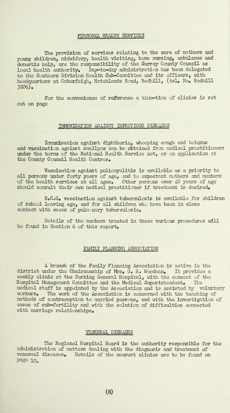 PERSONAL HEALTH SERVICES The provision of services relating to the care of mothers and young children, nididfery, health visiting, hone nursing, ambulance and domestic help, are the responsibility of the Surrey County Council as local health authority. Day-to-day administration has been delegated to the Southern Division Health Sub-Committee and. its officers, with headquarters at Caberfeigh, Hatchlands Road, Redhill, (tel* No* Redhill 3206). For the convenience of reference a tine-tine of clinics is set out on page UMJNISATION /iGAINST DEFECT lOUS DISEASES Immunisation against diphtheria, whooping cough and tetanus and vaccination against smallpox can bo obtained from medical practitioners mder the terms of the National HoaH.th Service Act, or on application at the County Council Health Centres* Vaccination against poliomyelitis is available as a priority to all persons under forty years of age, and to expectant mothers and members of the health services at all ages. Other persons over 40 years of age should cornult their own medical practitioner if treatment is desired. B.C.G. vaccination against tuberculosis is available for children of school loavir^ ago, and for all children who have been in close contact with cases of pulmonary tuberculosis. Details of the numbers treated in these various procedures will be found in Section 6 of this report. FAMILY PLANNING ASSOClAIION A branch of the Family Planning Association is active in the district under the Chairmanship of Mrs* G* H* Woodman. It provides a weekly clinic at the Dorking General Hospital, id.th the consent of the Hospital Management Committee and the Medical Superintendent. The medical staff is appointed by the Association and is assisted b5'' TOluntary workers. The work of the Association is concerned with the teaching of methods of contraception to married persons, and with the investigation of cases of sub-fertility and with the solution of difficulties connected with marriage relationships. VENEREAL DISEASES The Regional Hospital Board is the authority responsible for the administration of matters dealing vdth the diagnosis and treatment of venereal diseases. Details of the nearest clinics are to bo found on page 10, (8)