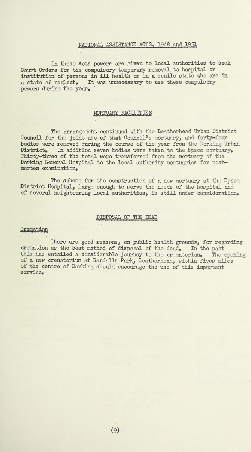 NATIONAL ASSISTMCE ACTS. 1948 and 1951 In these Acts powers are given to local authorities to seek Court Orders for the compulsory temporary removal to hospital or institution of persons in ill health ca? in a senile state viio are in a state of neglect# It was unnecessary to use these compulsory powers during the year# M3RTUARY FACILITIES The arrangeneiat continued with the Leatherhead Urban District Council for the joint use of that Ccrunci.l*s mortuary, and forty-four bodies were removed during the course of the year from the Dorking Urban District* In addition seven bodies were taken to the Epsom mortuary# Thirtythreo of the total were transferred from the mortuary of the Dorking General Hospital to the local authority mortuaries for post- mortem examination* The scheme for the construction of a now mortuary at the Epson District Hospital, large enough to sen^ the needs of the hospital and of several nei^bouring local authorities, is still under consideration# Cremation DISFCSAL CF THE DEAD There are good reasons, on public health grounds, for regarding cremation as the best method of disposal of the dead# In the past this has entailed a considerable journey to the crematorium* The opening of a new crematorium at Randalls Park, leatherhead, within fives miles of the centre of DorldLng should encourage the use of this in^oi'tant service# (9)