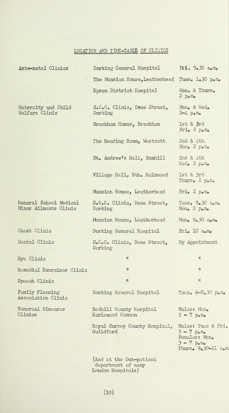LOCATION AND TIME-TABIE OF CLU^ICS Ante-natal Clinics Dorking General Hospital Ftl» 9*30 ad«m# The Mansion House,Leatherhead Tues* 1*30 p*m* Epsom District Hospital Mon. & Thurs* 2 p,m. Maternity and Child Welfare Clinic S*C»C, Clinic, Dene Street, Dorking Mon* & Wed* 2-4 p*m. Brockham Homes, Brockham 1st & 3rd Fri# 2 p*m* The Reading Room, Westcott 2nd & 4th lion, 2 p,m* St* Andrew's Hall, Boxhill 2nd & 4th Wed, 2 Pern, Village Hall, Nth* Holmwood 1st & 3rd Thirrs, 2 p,m. Mansion House, Leatherhead Fri, 2 p,m. General School Medical Minor Ailments Clinic S.C.C* Clinic, Dene Street, Dorking Tues* 9*30 a,m, Mon, 2 p,m. Mansion House, Leatherhead Mon, 9*30 a,m. Chest Clinic Dorking General Hospital Fri, 10 a.m. Dental Clinic S,C,C. Clinic, Dene Street, Dorking By Appointment Eye Clinic « ti Remedial Exercises Clinic It 11 Speech Clinic It ft Family Planning Association Clinic Dorking General Hospital Tues, 6-7,30 p,m. Venereal Diseases Clinics Rodhill County Hospital Earlswood Common Males: Mon, 5-7 p,ra. Royal Surrey County Hospital, Guildford Males: Tues & Fri, 5-7 p.ra. Females: Mon« 3-7 p«m« Thurs# 9»30-11 a»ra, (And at the Out-patient department of many London Hospitals) (10)