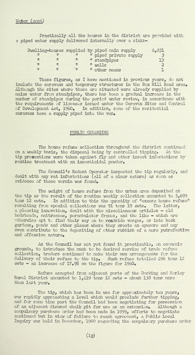 Practically all the houses in the district are provided with a piped water supply delivered internally over a sink:- Dwelling-houses supplied by piped nain supply ” ” piped private supply ” standpipes » » '• wells *• ” ” other neans 6,831 3 13 2 1 These figures, as I have nentioned in previous years, do not include the caravans and temporary structures in the Box Hill Road area# /ilthough the sites i^ore these are situated were already supplied by mains water from standpipes, there has been a gradual increase in the number of standpipes during the period under review, in accordance with the requirements of licences issued under the Caravan Sites and Control of Development Act, 1960# In addition, some of the residential caravans have a supply piped into the van# PUBLIC CIEANSING The house refuse collection throughout the district continued on a weekly basis, the disposal being by controlled tipping. At the tip precautions were taken against fly and other insect infestations by routine treatment xd.th an insecticidal powder# The Council’s Rodent Operator inspected the tip regularly, and dealt with any rat infestations (all of a minor nature) as soon as evidence of these vermin was found# The wei^t of house refuse from the urban area deposited at the tip as the result of the routine weekly collection amounted to 5,699 tons 12 cxrts# In addition to this the quantity of excess house refuse resulting from special collections was 91 tons 19 cwts# The latter, a pleasing innovation, dealt with the miscellaneous articles - old bedsteads, mattresses, perambulator frames, and the like - whicli are othertd.so apt to find their way on to roadside verges, or into back gardens, ponds and other places where they create an eyesore and may even contribute to the depositing of other rubbish of a more putrefactive and offensive na.ture# As the Council has not yet found it practicable, on economic grounds, to introduce the much to be desired service of trade refuse collection, traders continued to make their own arrangements for the delivery of their refuse to the tip# Such refuse totalled 496 tons 12 cwts - an increase of 17#9^ on the figure for 1960# Refuse accepted from adjacent parts of the Dorking and Horley Rural District amounted to 1,419 tons 12 cwts - about 138 tons more than last year# The tip, which has boon in use for approximately ton years, was rapidly approaching a level which would preclude further tipping, and for some time past the Council had been negotiating for possession of an adjacent disused chalk pit for use as an extension* Although a compulsory purchase order had boon made in 1959, efforts to negotiate continued but in view of failure to roach agreement, a Public Local Inquiry was hold in December, I960 regarding the compulsory purchase order