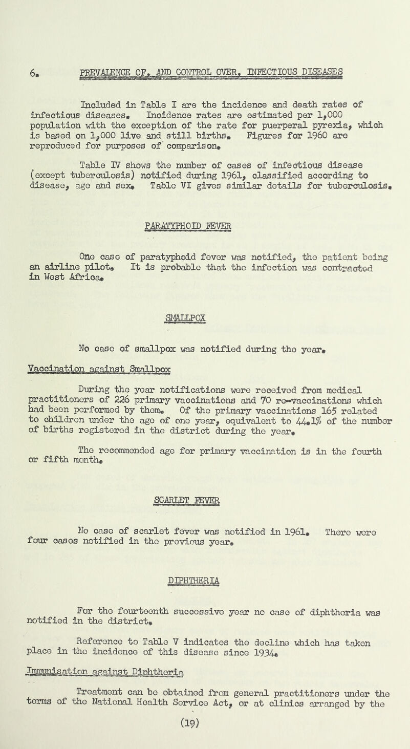 6* P.m CONTROL OVER, ■ j rrj INPECTIOUS DISEASES Included in Table I are the incidence and death rates of infectious diseases. Incidence rates are estimated per 1,000 population v/ith the exception of the rate for puerperal pyrexia, which is based on 1,000 live and still births* Figures fen* I960 are reproduced for purposes of' comparison* Table IV shows the number of cases of infectious disease (except tuberculosis) notified during 1961, classified according to disease, ago and sex* Table VI gives similar details for tuberculosis* PARATYPHOID miER One case of paratyphoid fever was notified, the patient being an airline pilot* It is probable that the infection was cont^eoted in West Africa* No case of smallpox was notified during the year* During the year notifications wore received from medical practitioners of 226 primary vaccinations and 70 re^vaccinations which had been performed by them* Of the primary vaccinations 165 related to children under the ago of one year, equivalent to 44*1^ of the nimibor of births registered in the district during the year* The recommended age for primary vaccination is in the fourth or fifth month. SCARLET FEVER No case of scarlet fever was notified in 1961, There were four cases notified in the previous year* DIPHTHERIA For the fourteenth successive year no case of diphtheria was notified in the district* Reference to Table V indicates the decline which has taken place in the incidence of this disease since 1934, Ismunisatlon against Diphtheria Treatment can bo obtained from general practitioners under the terms of the National Health Service Act, or at clinics arranged by the (19)