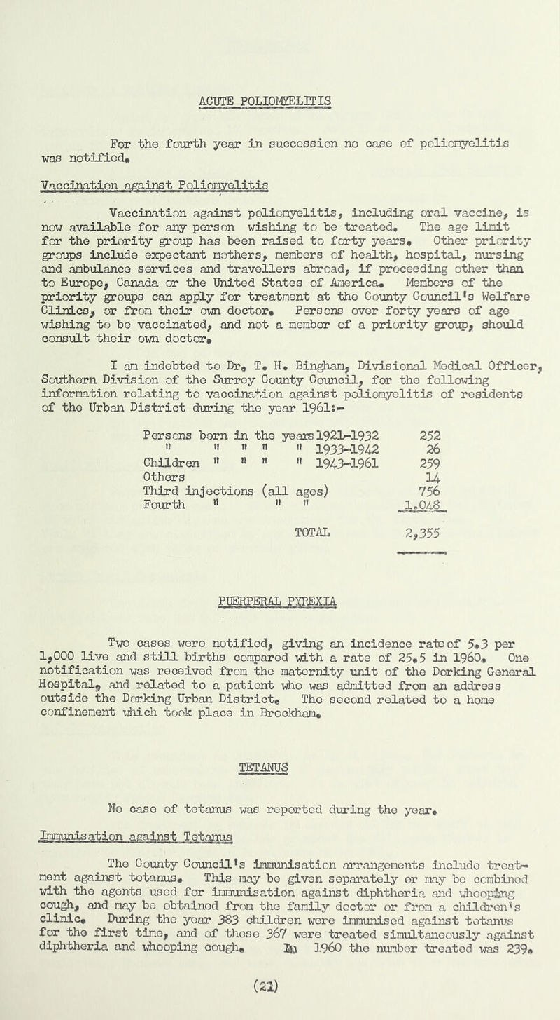 ACUTE POLIOMYELITIS For the fourth year in succession no case of pclionyelitis was notified# iccination Vaccination against polionyolitis, including oral vaccine, is now available for any person wishing to be treated. The age linit for the priority group has been raised to forty years. Other priority groups include expectant mothers, members of health, hospital, nursing and ambulance services and travellers abroad, if proceeding other than to Europe, Canada or the United States of America* Mambcrs of the priority groups can apply for treatment at the County Council*s Welfare Clinics, or from their own doctor. Persons over forty years of age wishing to be vaccinated, and not a member of a priority group, should consult their own doctor. I am indebted to Dr, T. H* Bingham, Divisional Medical Officer Southern Division of the Surrey County Coimcil, for the following information relating to vaccination against poliomyelitis of residents of the Urban District during the year 1961:- Persons born in the years 1921-1932 252 >! II n n '» 193>1942 26 Children ” ” II ” 1943-1961 259 Others U Third injections (all ages) 756 Fourth ” II 11 JU04^ TOTAL 2,355 PUERPERAL PYPEXIA Two oases were notified, giving an incidence rate of 5,3 per 1,000 live and still births compared with a rate of 25*5 in I960, One notification was received from the maternity unit of the Dorking General Hospital^ and related to a patient who was admitted from an address outside the Dorking Urban District, The second related to a hone confinement ^jhich took place in Brocldiam* TETANUS No case of tetanus was reported during the year* Lmiyjnisation against Tetanus The County Council's immunisation arrangements include treat- ment against tetanus# This may bo given separately or may be combined with the agents used for Inmunisatlon against diphtheria and idioopJjng oou^, and nay be obtained frto the family doctor or from a children's clinic* During the year 3S3 children vrere immunised against tetanus for the first time, and of those 367 were treated simultaneously against diphtheria and xdiooplng cough, IQu I960 the number treated was 239,