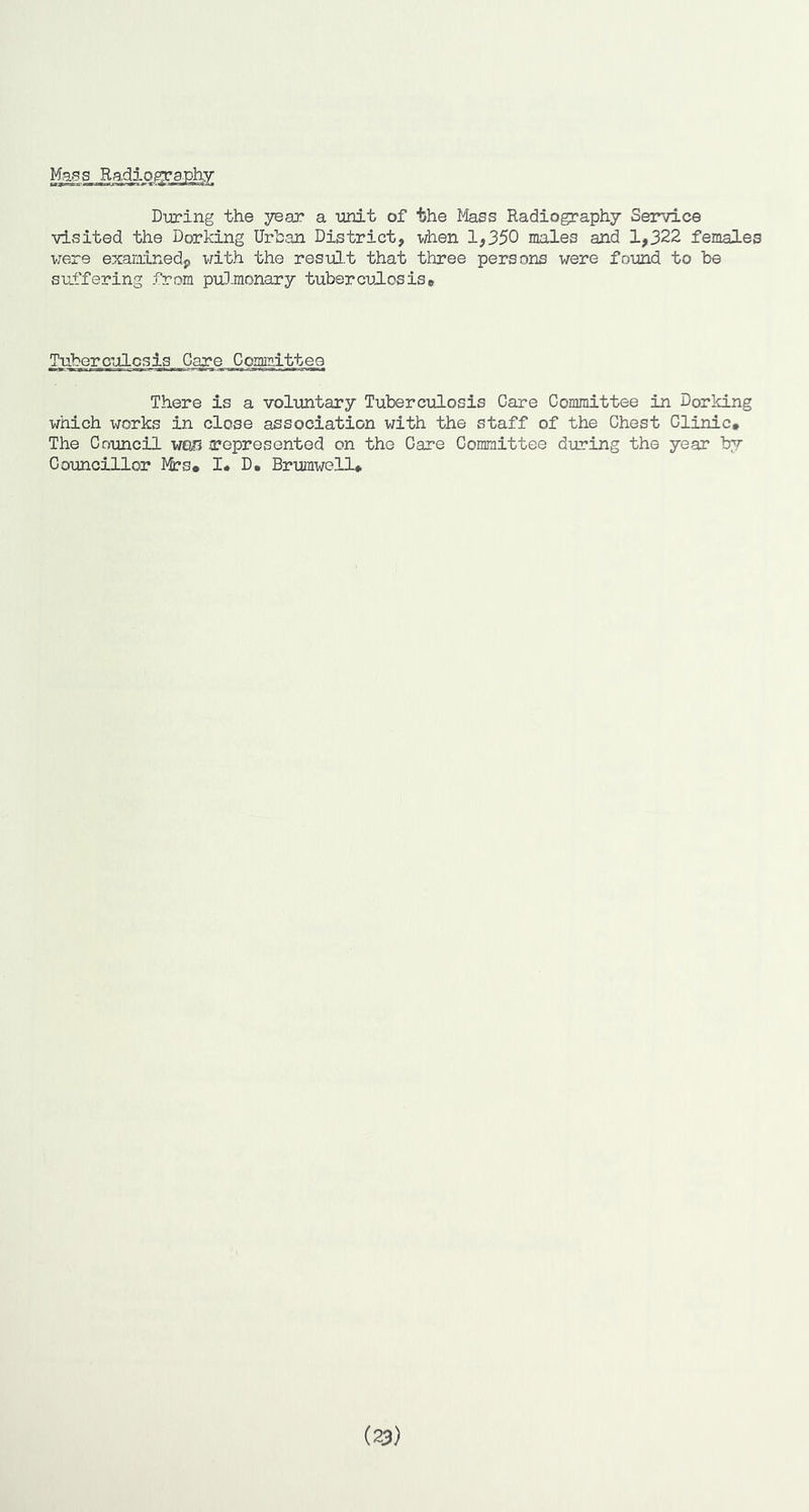 Mags Radiog;rgphy During the year a unit of the Mass Radiography Service visited the Dorking Urban District, when 1,350 males and 1,322 females v;ere examined^ with the res-ul.t that three persons were foimd to be suffering from pul.monary tuberculosis* Tuberculosis Care ComiTiittee There is a voluntary Tuberculosis Care Committee in Dorking which ^TOrks in close association with the staff of the Chest Clinic, The Council WGI? represented on the Care Committee during the year by Councillor ]yS?s# !• D. Brumwell, (23)