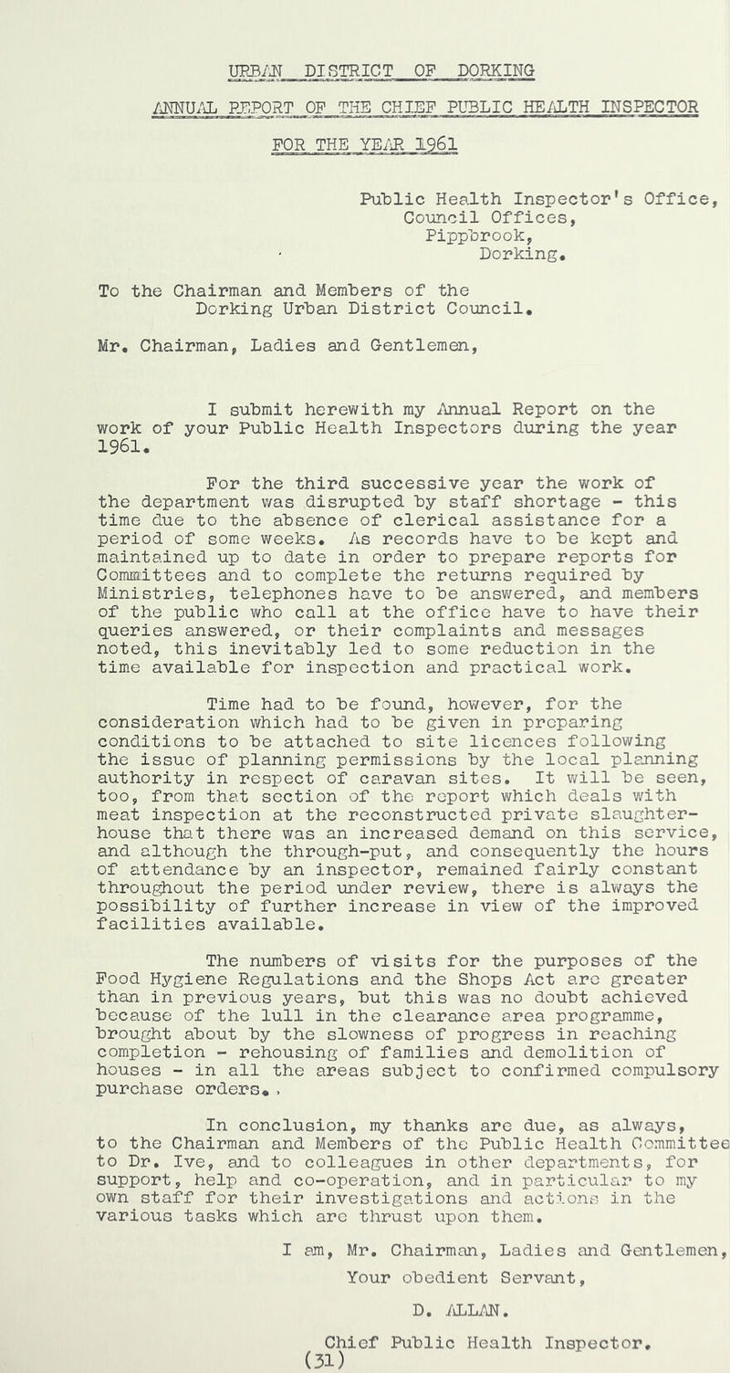 DISTRICT OP DORKING ANNU.^ PTIPORT OF THE CHIEF PUBLIC HE/iLTH INSPECTOR FOR THE YE/iR 1961 PuDlic Health Inspector's Office, Council Offices, Pipphrook, Dorking. To the Chairman and Members of the Dorking Urban District Council. Mr. Chairman, Ladies and Gentlemcm, I submit herewith my /innual Report on the work of your Public Health Inspectors during the year 1961. For the third successive year the work of the department was disrupted by staff shortage - this time due to the absence of clerical assistance for a period of some weeks. As records have to be kept and maintained up to date in order to prepare reports for Committees and to complete the returns required by Ministries, telephones have to be ansv/ered, and members of the public who call at the office have to have their queries answered, or their complaints and messages noted, this inevitably led to some reduction in the time available for inspection and practical work. Time had to be found, however, for the consideration which had to be given in preparing conditions to be attached to site licences following the issue of planning permissions by the local planning authority in respect of caravan sites. It will be seen, too, from that section of the report which deals with meat inspection at the reconstructed private slaughter- house that there was an increased demand on this service, and although the through-put, and consequently the hours of attendance by an inspector, remained fairly constant throu^out the period under review, there is always the possibility of further increase in view of the improved facilities available. The numbers of visits for the purposes of the Food Hygiene Regulations and the Shops Act are greater than in previous years, but this was no doubt achieved because of the lull in the clearance area programme, brought about by the slowness of progress in reaching completion - rehousing of families and demolition of houses - in all the areas subject to confirmed compulsory purchase orders*. In conclusion, my thanks are due, as always, to the Chairman and Members of the Public Health Committee to Dr, Ive, and to colleagues in other departments, for support, help and co-operation, and in particular to my own staff for their investigations and actions in the various tasks which are thrust upon them. I am, Mr, Chairman, Ladies and Gentlemen, Your obedient Servant, D. /d.LM. Chief Public Health Inspector, (31)