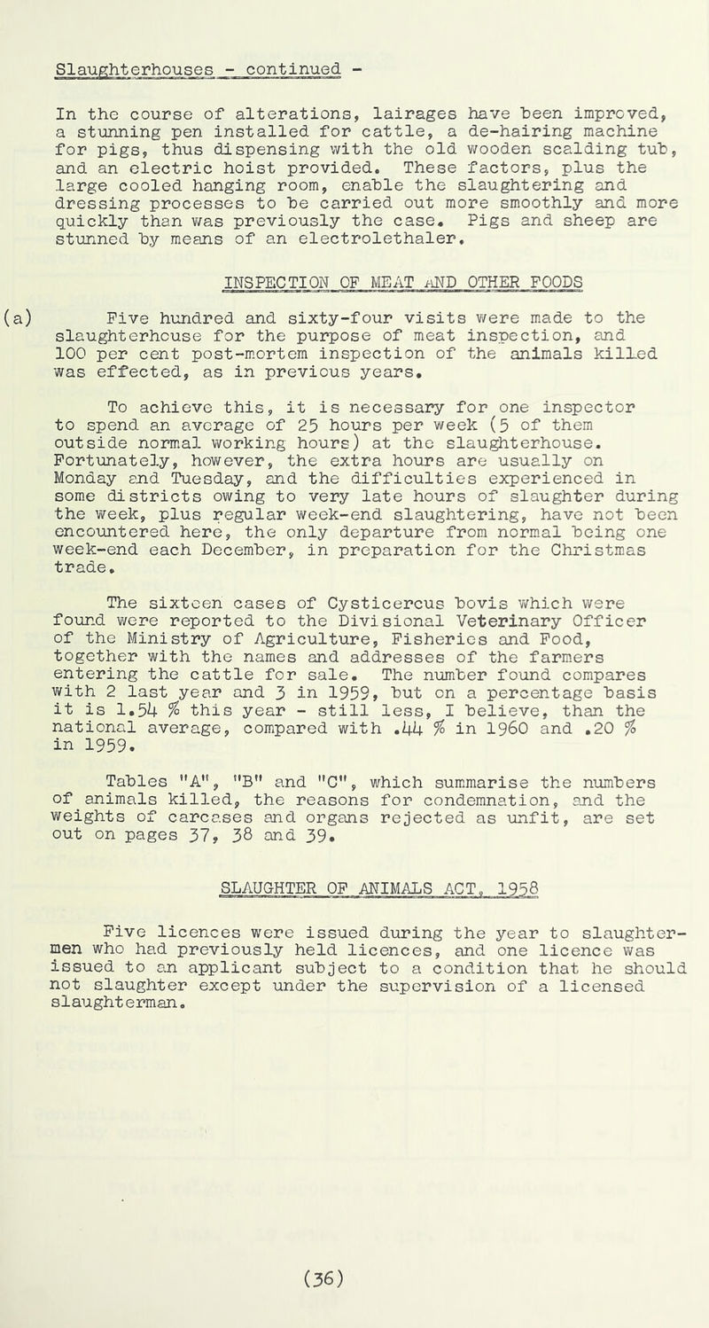 In the course of alterations, lairages have heen improved, a stunning pen installed for cattle, a de-hairing machine for pigs, thus dispensing with the old wooden scalding tuh, and an electric hoist provided. These factors, plus the large cooled hanging room, enable the slaughtering and dressing processes to he carried out more smoothly and more quickly than v/as previously the case* Pigs and sheep are stunned hy means of an electrolethaler. INSPECTION OF MEAT nND OTHER FOODS (a) Five hundred and sixty-four visits were made to the slaughterhouse for the purpose of meat inspection, and 100 per cent post-mortem inspection of the animals kilLed was effected, as in previous years* To achieve this, it is necessary for one inspector to spend an average of 25 hours per week (5 of them outside normal working hours) at the slaughterhouse. Fortunately, however, the extra hours are usually on Monday end Tuesday, and the difficulties experienced in some districts owing to very late hours of slaughter during the v^eek, plus regular week-end slaughtering, have not heen encountered here, the only departure from normal being one week-end each December, in preparation for the Christm.as trade. The sixteen cases of Cysticercus bovis v/hich were found were reported to the Divisional Veterinary Officer of the Ministry of Agriculture, Fisheries and Food, together with the names and addresses of the farmers entering the cattle for sale. The number found compares with 2 last year and 3 in 1959, but on a percentage basis it is 1*5U % this year - still less, I believe, than the national average, comipared with *44 % in I960 and .20 ^ in 1959. Tables A*', B” and ”0’', which summarise the numbers of animals killed, the reasons for condemnation, and the weights of carcases and organs rejected as unfit, are set out on pages 37, 38 and 39, SLAUGHTER OF ANIMALS ACT„ 1958 Five licences were issued during the year to slaughter- men who had previously held licences, and one licence was issued to an applicant subject to a condition that he should not slaughter except under the supervision of a licensed slaughterman. (36)