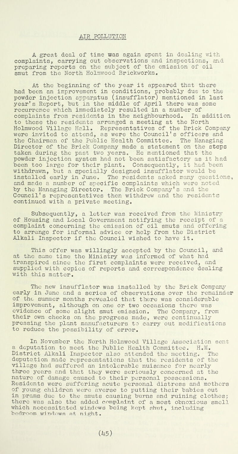 A great deal of time W/as again spent in dealing with complaints, carrying out observations and inspections, and preparing reports on the subject of the emission of oil smut from the North Holmwood Brickworks. At the beginning of the year it appeared that there had been an improvement in conditions, probably due to the powder injection apparatus (insufflator) mentioned in last year's Report, but in the middle of April there v/as some recurrence which immediately resulted in a number of complaints from residents in the neighbourhood. In addition to these the residents arranged a meeting at the North Holmv/ood Village Hall, Representatives of the Brick Company were invited to attend, as were the Council's officers and the Chairman of the Public Health Committee. The Managing Director of the Brick Company made a statement on the steps taken during the past two years. He mentioned that the powder injection system had not been satisfactory as it had been too large for their plant. Consequently, it had been YiAithdravm, but a specially designed insufflator would be installed early in June, The residents asked many questions, and made a number of specific complaints which were noted by the Managing Director. The Brick Company's and the Council's representatives then withdrew and the residents continued v;ith a private meeting. Subsequently, a letter was received from the Ministry of Housing and Local Government notifying the receipt of a complaint concerning the emission of oil smuts and offering to arrange for informal advice or help from the District Alkali Inspector if the Council wished to have it. This offer was willingly accepted by the Council, and at the same time the Ministry was informed of what had transpired since the first complaints v/ere received, and supplied \Y±th copies of reports and correspondence dealing with this matter. The new insufflator was installed by the Brick Companj^ early in June and a series of observations over the remainder of the summer months revealed that there was considerable improvement, although on one or two occasions there was evidence of some slight smut emission. The Companj^-, from their ovm checks on the progress made, were continually pressing the plant manufacturers to carry out modifications to reduce the possibility of error. In November the North Holmwood Village Association sent a deputation to meet the Public Health Committee. H,M, District Alkali Inspector also attended the meeting. The deputation made representations that the residents of the village had suffered an intolerable nuisance for nearly three yetirs and that they VYere seriously concerned at the nature of damage caused to their personal possessions. Residents v\rere suffering acute personal distress and mothers of young children Yi^ere averse to putting their babies out in prams duo to the smuts causing burns and ruining clothes; there was also the added complaint of a most obnoxious smell which necessitated windows being kept shut, including bec^room wiuflows at night. (45)