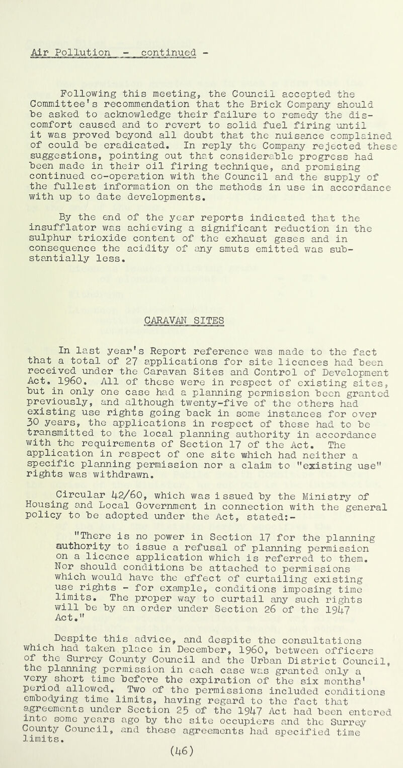Following this meeting, the Council accepted the Committee’s recommendation that the Brick Compajiy should he asked to acknov^ledge their failure to remedy the dis- comfort caused and to revert to solid fuel firing until it was proved heyond all douht that the nuisence complained of could he eradicated. In reply the Company rejected these suggestions, pointing out that considerable progress had heen made in their oil firing technique, and promising continued co-operation with the Council and the supply of the fullest information on the methods in use in accordance with up to date developments. By the end of the year reports indicated that the insufflator was achieving a significant reduction in the sulphur trioxide content of the exhaust gases and in consequence the acidity of iuiy smuts emitted was suh- stantially less. GARAYM SITES In last year's Report reference was made to the fact that a total of 27 applications for site licences had heen received under the Caravan Sites and Control of Development Act. 1960. All of these v/ere in respect of existing sites, hut in only one case had a planning permission heon granted previously, and although twenty-five of the others had existing use rights going hack in some insta.nces for over 30 years, the applications in respect of these had to he transmitted to the local planning authority in accordance with_the requirements of Section 17 of the Act. The application in respect of one site which had neither a specific planning permission nor a claim to ''existing use rights was withdrawn. Circular 42/60, which was issued hy the Ministry of Housing and Local Government in connection with the general policy to he adopted under the Act, stated:- There is no power in Section 17 for the planning authority to issue a refusal of planning permission on a licence application which is referred to them. Nor should conditions he attached to permissions which would have the effect of curtailing existing use rights - for example, conditions imposing time limits. The proper way to curtail any such rights will he hy an order under Section 26 of the 1947 Act, Despite this advice, and despite the consultations which had taken place in December, i960, between officers of the Surrey County_Council and the Urban District Council, the planning permission in each case was granted only a very short time before the expiration of the six months' period allowed. Two of the permissions included conditions embodying time limits, having regard to the fact that agreements under Section 25 of the 1947 Act had heen entered into some years ago hy the site occupiers and the Surrey County Council, and the-se agreements had specified time limits.