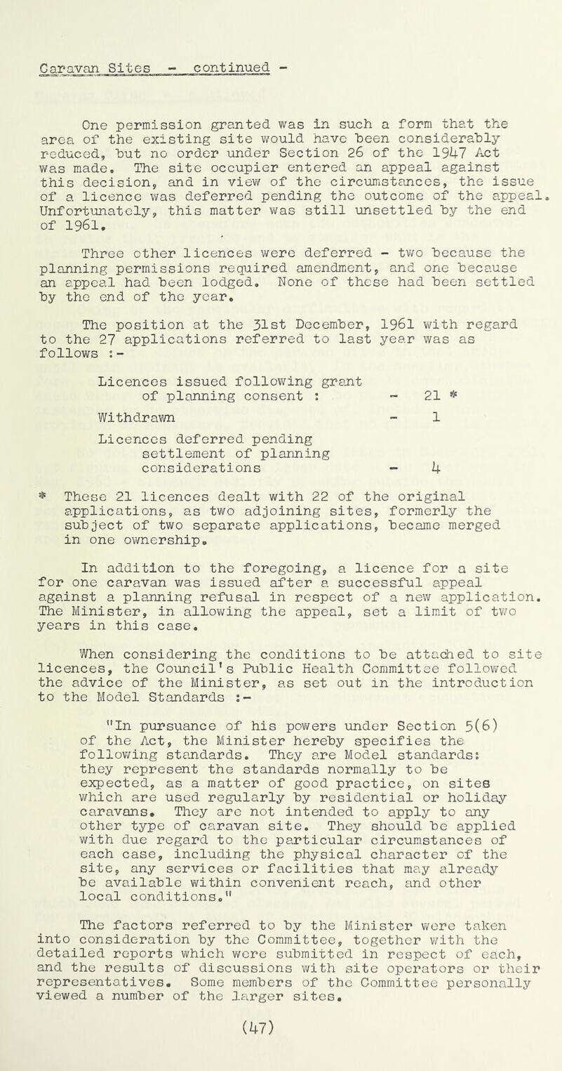 One permission granted was in such a form that the area of the existing site v/ould have been considerably reduced, but no order under Section 26 of the 1947 Act ViTas made. The site occupier entered an appeal against this decision, and in view of the circumstances, the issue of a licence was deferred pending the outcome of the appeal. Unfortunately, this matter was still unsettled hy the end of 1961, Three other licences were deferred - tv/o because the planning permissions required amendm.ent, and one because an appeal had been lodged. None of these had been settled by the end of the year. The position at the 31st December, I96I with regard to the 27 applications referred to last year was as follows :- Licences issued follov/ing grant of planning consent ; - 21 * Withdram - 1 Licences deferred pending settlement of planning considerations ~ 4 * These 21 licences dealt with 22 of the original applications, as two adjoining sites, formerly the subject of two separate applications, became merged in one ownership. In addition to the foregoing, a licence for a site for one caravan was issued after a successful appeal against a planning refusal in respect of a new application. The Minister, in allovi/ing the appeal, set a limit of tv;o years in this case. When considering the conditions to be attached to site licences, the Council’s Public Health Committee followed the advice of the Minister, as set out in the introduction to the Model Standards *'In pursuance of his povi^ers under Section 5(6) of the Act, the Minister hereby specifies the following standards. They are Model standards; they represent the standards normally to be expected, as a matter of good practice, on sites which are used regularly by residential or holiday caravans. They are not intended to apply to any other type of caravan site. They should be applied with due regard to the particular circumstances of each case, including the physical character of the site, any services or facilities that may already be available v/ithin convenient reach, and other local conditions,” The factors referred to by the Minister wore taken into consideration by the Committee, together with the detailed reports which wore submitted in respect of each, and the results of discussions with site operators or their representatives. Some members of the Committee personally viewed a number of the larger sites. (47)
