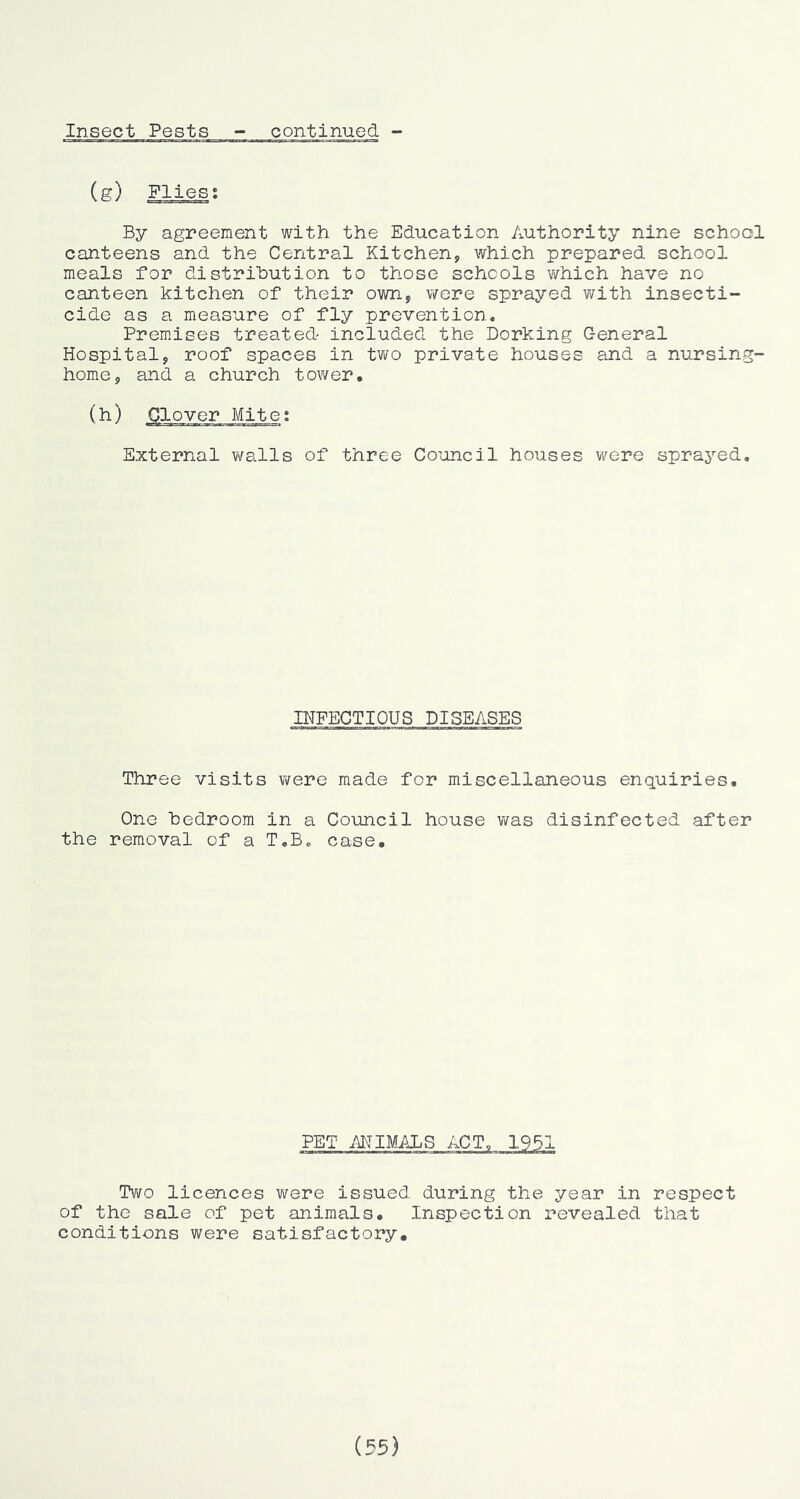 (g) Flies; By agreement with the Education Authority nine school canteens and the Central Kitchen, which prepared school meals for distribution to those schools v\fhich have no canteen kitchen of their own, wore sprayed with insecti- cide as a measure of fly prevention. Premises treated- included the Dorking General Hospital, roof spaces in two private houses and a nursing- home, and a church tower. (h) Clover Mite; External walls of three Council houses were sprayed. INFECTIOUS DISEASES Three visits were made for miscellaneous enquiries. One bedroom in a Council house was disinfected after the removal of a T.B. case. PET MIMALS ACT, Two licences were issued during the year in respect of the sale of pet animals. Inspection revealed that conditions were satisfactory. (55)
