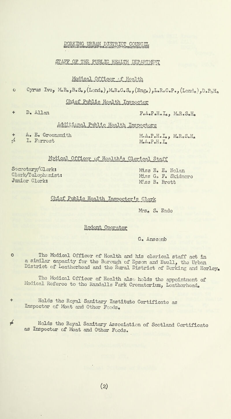 raMMG URBM _D ISTRICT,^ COIMGIL STAFF OF THE PUBLIC HEALTH DEPAPTI^^>TT Mod.lcal Officer cf Heal-th Cyrus Ive, ,(Lond*),M.R*G,So^(Eng,),L.R«G,P., (Lond,) Chief Public Health Inspector D, Allan P.A.PJS.I,, M.S.H* Additional Public _He.a2th Inspectors + A, E« Greensmith lo Forrest McA.PoH.I,, 14.ReS.H, 14.A,P.H,I, Medi^caJ. Officer of Health*s Cleric Seco.’etary/Clerks Glerk/T elephonist: Junior Clerks Miss E« E* Nolan MiJns Go F« Skidmore Miss B« Brett Chief Public Health Inspector's Clerk Ifrs* S, Eade G* Anscomb The Medical Officer of Health and his clerical staff act in a^similar oapacj.ty for the Borough of Epsom and Ewell, the Urban District of Leatherhead and the Rural District of Dorking and Horley. .r . I'fcdical Officer of Health also holds the appointment of Medical Referee to the Randalls Park Crematoriuia, Leatherhead, Holds the Royal Sanitary Institute Certificate as Inspector of Meat and Other Poods, / Holds the Royal Sanitary Association of Scotland Certificate as Inspector of I^at and Other Foods. (2)