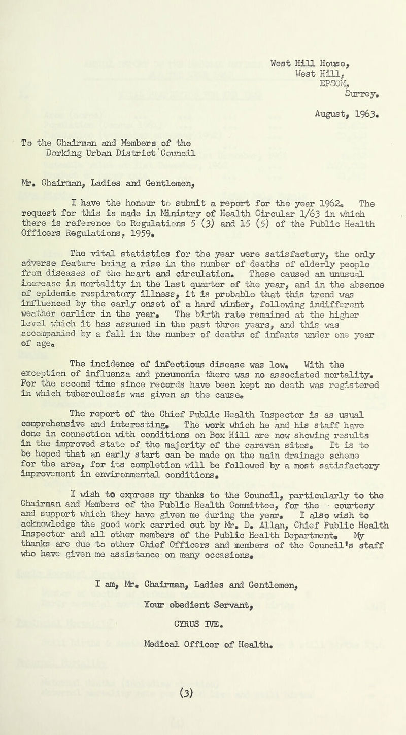 West HiH Ho-use^ West EPSOM^ Surrej, August, 1963« To the Chairman and Members of the Dorking Urban District’Counci.1 Mr. Chairman, Ladies and Gentlemen, I have the honoin: to submit a report for the year 1962e The request for this is mads in Ministry of Health Circular 1/63 in which there is reference to Regulations 5 (3) and 15 (5) of the Public Health Officers Regulations, 1959* The vital statistics for the year were satisfactory, the only adi^erse feature being a rise in the number of deaths of elderly people from diseases of the heart and circulation. These caused an unusual increase in mortality in the last quarter of the year, and in the absence of epidemic respiratory Illness, it is probable that this trend was influenced by the early onset of a hard winter, following indifferent weather earlier in the year# The b^rth rate remained at the higher level which it has assumed in the past three years, and this was accompanied by a fall in the number of deaths of infants under one year of age# The incidence of infectious disease was low# With the exception of influenza and pneumonia there was no associated mortality. For the second time since records have been kept no death was registered in which tuberculosis was given as the cause* The report of the Chief Public Health Inspector is as usual comprehensive and interesting# The work which he and his staff have done in connection vd.th conditions on Box Hill are now showing results in the improved state of the majority of the caravan sites# It is to be hoped that an early start can be made on the main drainage scheme for the area, for its completion vdll be followed by a most satisfactory improvement in environmental conditions# I wish to express my thanks to the Council, particularly to the Chairman and Members of the Public Health Committee, for the • courtesy and support which they have given me during the year# I also wish to acknowledge the good work carried out by Mr# D# Allan, Chief Public Health Inspector and all other members of the Public Health Department# thanks are due to other Chief Officers and members of the Council*s staff ■vlio have given me assistance on many occasions# I am, Mr# Chairman, Ladies and Gentlemen, Your obedient Servant, CYRUS IVE. Ifedical Officer of Health. (3)