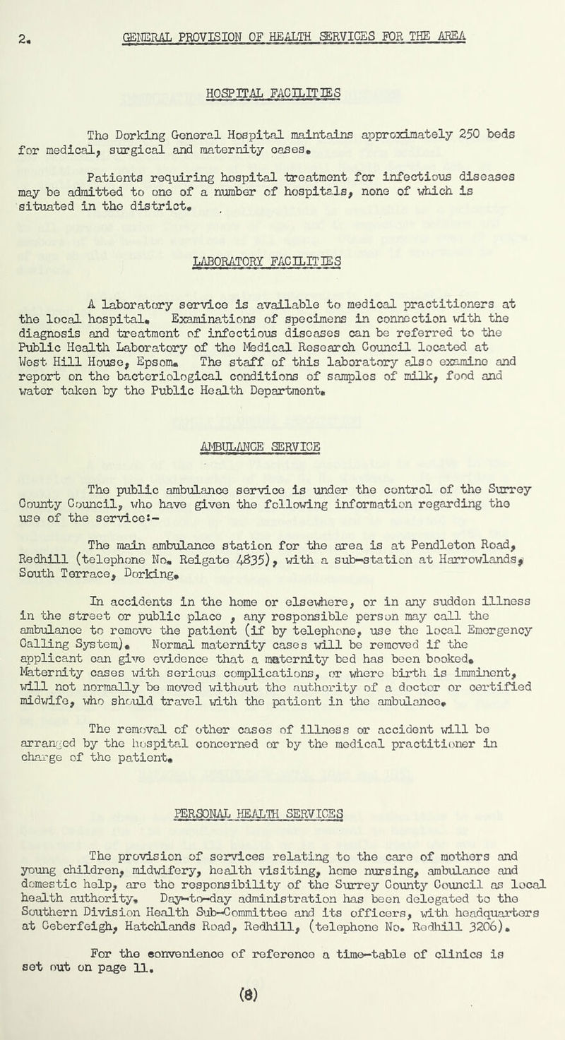 2, GEICilRAL PROVISION OF HEALTH MVIGES FOR THE ABEA HQgPIT^ FACILITIES Tho Dorking General Hospital maintains approximately 250 beds for medical, surgical and maternity oases* Patients requiring hospital treatment for infectious diseases may be admitted to one of a number of hospitals, none of which is situated in tho district* LABORATORY FAG HIT IBS A laboratory service is available to medical practitioners at the local hospital* Examinations of specimens in connection v/ith the diagnosis and treatment of infectious diseases can be referred to the Public Health Laboratory of the Medical Research Council located at West Hill House, Epsom* The staff of this laboratory also examine and report on the bacteriological conditions of samples of milk, food and water taken by the Public Health Department* AMBULAI-IGE SERVICE Tho public ambulance service is under the control of the Surrey County Council, x/ho have given the following information regarding tho use of the servlce:- The main ambulance station for the area is at Pendleton Road, Redhill (telephone No* Reigate 4S35), with a sul>-station at Harrowlands South Terrace, Dorking* In accidents in the home or elseiiiere, or in any sudden illness in the street or public place , any responsible person may call the ambulance to remove the patient (if by telephone, use the local Emergency Calling System)* Normal maternity cases will be removed if the applicant can gi-'re evidence that a maternity bed has been booked* l^ternity cases ^^rith serious complications, or where birth is imminent, will not normally be moved without the authority of a doctor or certified midwife, tAio should travel with the patient in the ambulance* The removal of other cases of illness or accident will be arranged by the hospital concerned or by tho medical practitioner in charge of the patient* PERSONAL HEALTH SERVICES The provision of services relating to tho care of mothers and young children, midwifery, health visiting, home nursing, ambulance and domestic help, are tho responsibility of the Surrey County Council as local health authority* Da3^to<-day administration has been delegated to tho Southern Division Health Sub-Committee and its officers, with headquarters at Coberfeigh, Hatchlands Road, Redhill, (telephone No* Redliill 3206). For the eorrvenience of roferonco a time-table of clinics is set out on page U, (8)