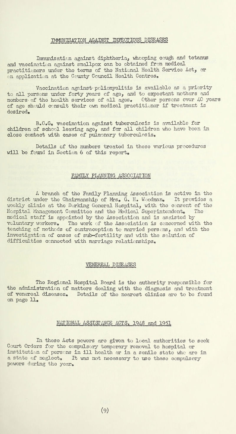 IMMUNIS^riON AGAINST DTFECTIOUS DISEASES Iimunisatirn against diphtheria^ vAiooping cou^ and tetanus and raccination against smallpox can ho obtained from medical practitioners under the terms of the National Health Service Act, or f.n application at the County Council Health Centres, Vaccination ags.inst- poliomyelitis is available as a priority to all persons under forty years of age, and to expectant mothers and members- of the health services of all ages. Other persons over 40 years of age should consult their own medical practitioner if treatment is desired* B,C,G, vaccination against tuberciiLosis is available for children of school leaving age, and for all children who have been in close contact with cases of pulmonary tuberculosis. Details of the numbers treated in these various procedures will be found in Section 6 of this report. FAMILY PLANNING ASSOCIATION A branch of the Family Planning Association is active in the district under the Chairmanship of Mas, G. H, Wi-jodman, It provides a weekly clinic at the Dorking General Hospital, with the consent of the Hospital i'-Ianagement Committee and the l^fedical Superintendent, The medical staff is appointed by the Association and is assisted by voluntary workers. The work of the Association is concerned with the teaching of methods of contraception to married persins, and -with the investigation of cases of sub-fertility and with the solution of difficulties connected ^7ith marriage relationships. VENERE/iL DISE/iSES The Regional Hospital Board is the authority responsible for the administration of matters dealing vrith the diagnosis and treatment of venereal diseases. Details of the nearest clinics are to be found on page U, NATIONAL ASSIST/UCE ACTS. 1948 and 1951 In these Acts powers are given to local authorities to seek Court Orders for the compulsory temporary removal to hospital or institution of persons in ill health or in a senile state who are in a state of neglect. It was not necessary to use those compulsory powers during the year* (9)