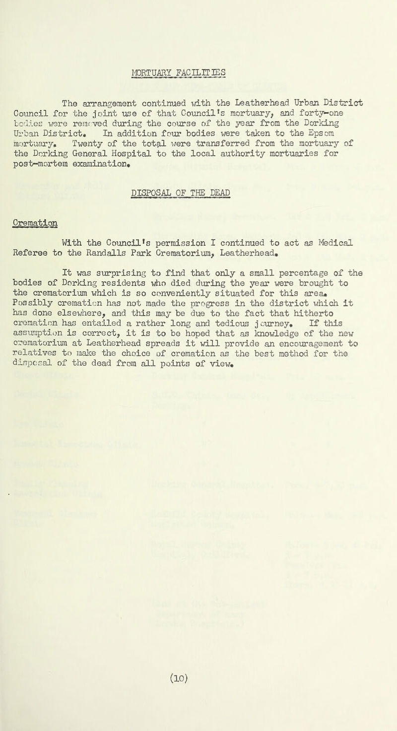 MORTUARY FACILITIES The arrangement continued with the Leatherhead Urban District Council for the joint use of that Council's mortuary^ and forty-one todies were remrved during the course of the year from the Dorking Urban District* In addition four bodies were taken to the Epsom mortuary. Twenty of the tot^ were transferred from the mortuary of the Dorking General Hospital to the local authority mortuaries for post-mortem examination. DISPOSAL OF THE DEAD Cremation With the Council *s permission I continued to act as Medical Referee to the Randalls Park Crematorium, Leatherhead, It was surprising to find that only a small percentage of the bodies of Dorking residents who died during the year were brought to the crematorium which is so conveniently situated for this area. Possibly cremation has not made the progress in the district which it has done elsewhere, and this may be due to the fact that hitherto crematipyn has entailed a rather long and tedious j curney. If this assumption is correct, it is to be hoped that as knowledge of the new crematorium at Leatherhead spreads it will provide an encouragement to relatives to malce the choice of cremation as the best method for the disposal of the dead from all points of view. (10)