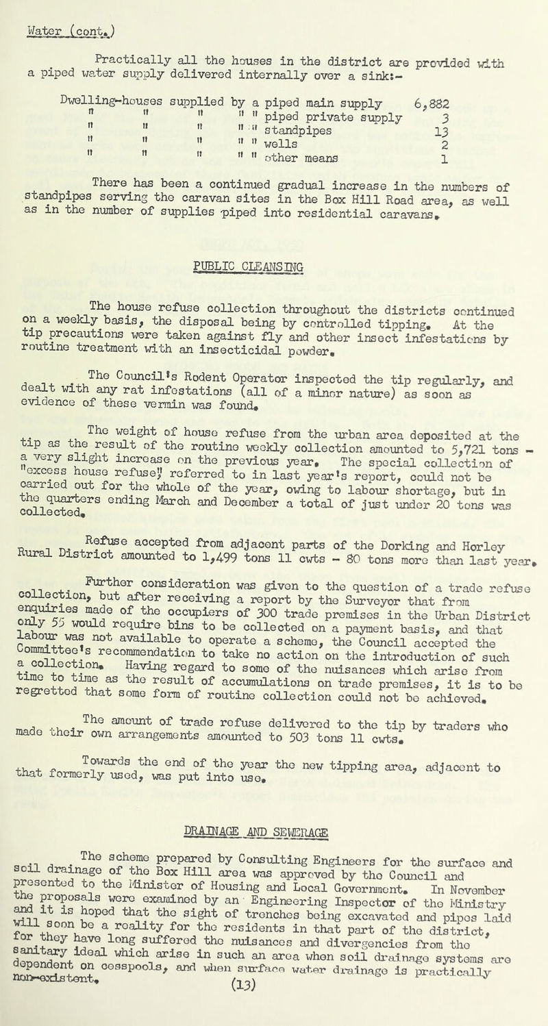 Practicallj all the houses in the district are provided with a piped wa.ter supply delivered internally over a siiiks— Dwelling-houses supplied by a piped main supply 6^882 ” '* '* ”  piped private supply 3 ” ”  » » standpipes I3 ” '' ” '» ” wells 2 ” ” ” ”  other means 1 There has been a continued gradual increase in the numbers of standpipes serving the caravan sites in the Box Hill Road area, as well as in the number of supplies p)iped into residential caravans PUBLIC CIEANSTNO The house refuse collection throughout the districts continued on a weekly^basis, the disposal being by controlled tipping. At the tip precautions were taken against fly and other insect infestations by routine treatment with an insecticidal powder. - . . . Council<s Rodent Operator inspected the tip regularly, and de^t with any rat infestations (all of a minor nature) as soon as evidence of these vermin was found# weight of house refuse from the urban area deposited at the tip as the resist of the routine weekly collection amounted to 5,721 tons - a very slight increase on the previous year. The special collection of excess house refuse” referred to in last year's report, could not be o^rie ou for the whole of the year, oid.ng to labour shortage, but in the quarters ending March and December a total of just under 20 tons vras collected# in. accepted from adjacent parts of the Dorking and Horley ural District amounted to 1,499 tons 11 cwts - 80 tons more than last year, nriii +• consideration was given to the question of a trade refuse collection, but aTfcer receiving a report by the Surveyor that from ® occupiers of 300 trade premises in the Urban District o^y 5j would requ^e bins to be collected on a payment basis, and that available to operate a scheme, the Council accepted the Co^ttee's recoimendation to take no action on the introduction of such Having regard to some of the nuisances which arise from ° ++ result of accumulations on trade premises, it is to be regretted that some form of routine collection could not bo achieved. u amount of trade refuse delivered to the tip by traders who maae oheir own arrangements amounted to 503 tons 11 cwts. Towards the end of the year the new tipping area, adjacent to that formerly used, was put into use. DRAINAGE AND SEUERACS^ con-T ^ sjHerae prepared by Consulting Engineers for the surface and il drainage of the Box Hill area was approved by the Council and presented to the iiinistor of Housing and Local Government. In November r>r^ examined by an - Engineering Inspector of the Mnistry will trenches being excavated and pipes laid a reality for the residents in that part of the district, tor they have long suffered the nuisances and divergencies itom the s^t^y ideal which arise in such an area when soil di'alnngo systems are oesspools, and vixen surfao.e water drainage is pi*actjcally uoi>«Gxistent. -sx
