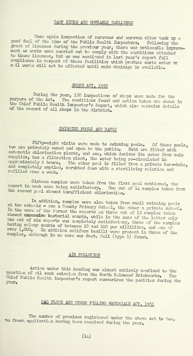 SUES MD IOVEABT.E DUF.T.T.TMrr.q Once again inspection of caravans and caravan sites took iq) a good deal of the time of the Public Health Inspectors* Following the grant of licences during the previous year, there was noticeable improve- ment as works vrere carried out to comply with the conditions attached to those licences, but as was mentioned in last year’s report full con^lianco in respect of those facilities -which produce waste water or S'il waste will not be effected until main drainage is available. SHOPS ACT^ IQ^O During the year, 150 Inspections of shops were made for the ^’ound and action token are shovm in Health Inspector’s Report, which also contains details of the record of all shops in the district. SWIM'IIHG P00I.S AMP P/\TO.q Fifty^ight visits wore made to swimming pools. Of these pools, wo are privately owned and open to the public. Both are fitted with automatic chlorination plants, and one, which derives its water from main supplies, has a filtration plant, the water being re-circulated in 1 bours. The other pool is filled from a private bore-hole, scrubbed down with a sterilising solution and retiiied once a week, + • Sixteen samples wore taken fi-om the first pool mentioned, the the satisfactory. One out of 14 samples taken from the second pi;ol showed insufficient chlorination. at firr, samples were also taken from small swimming pools In the ^ Primary School, the other a private school, sWd ZeLlL I on three out of 13 samples talcen on^^i^t S ® ba^erial counts, while in the case of the latter only havinro^f reports was ct^rapletely satisfactory, three of the samples l mo ^ miliilitre, and one of s^les conform baciUl were present in three of the amples, although in no case was Bact. Coli (type 1) found. AIR POLLimOM question heading was almost entirely confined to the p4if f smut emission from the North Holmwood Brickworks. Tho C^f Pnblio Health Inspector's report snmmarises the position dl-ing the ,™GK Am.OgfflR__FnjiPJ^JlAMI^S ACT, 1951 -no fVo,>. promises rogistorod under tho above Act is tw,, TIO fresh apidioation having boon rooalvod during tho year. (14)