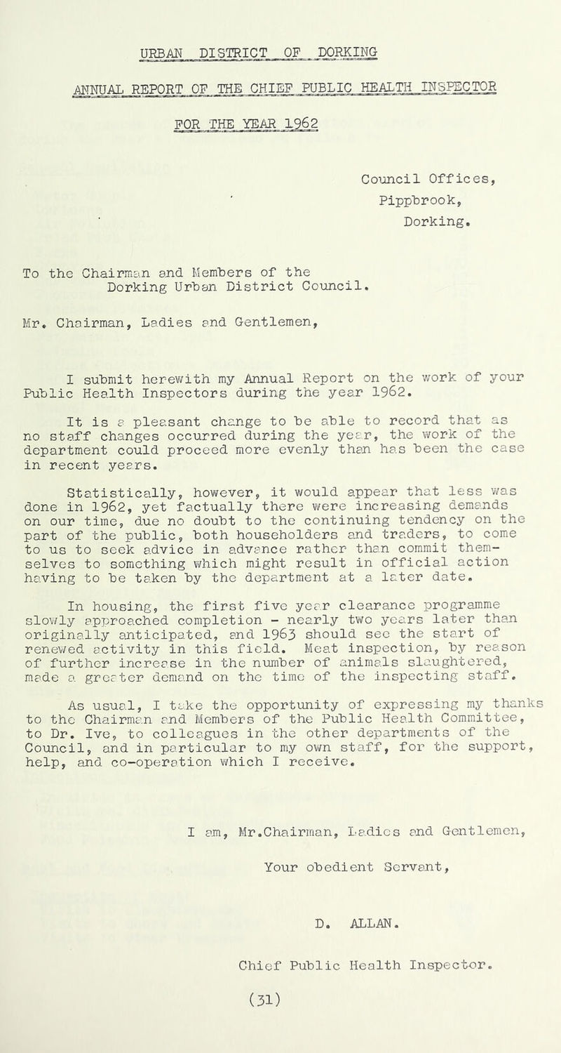 URBAN DISTRICT OF DORKING AWNTTAT. R-PIPORT OF THE CHIEF PUBLIC HEALTH INSPECTOR FOR THE YEAR 1962 Council Offices, PippUrook, Dorking. To the Chairnicin sjicl Memhers of the Dorking Urhan District Council. Mr. Chairman, Ladies and Gentlemen, I submit herev\fith my Annual Report on the work of your Public Health Inspectors during the year 1962. It is a pleasant change to be able to record that as no staff changes occurred during the year, the v\fork of the department could proceed more evenly than has been the case in recent years. Statistically, however, it would appear that less 'was done in 1962, yet factually there were increasing demands on our time, due no doubt to the continuing tendency on the part of the public, both householders and traders, to come to us to seek advice in advance rather than commit them- selves to something Y/hich might result in official action having to be taken by the department at a later date. In housing, the first five year clearance programme sloY/ly approached completion - nearly two years later than originally anticipated, and I963 should sec the start of renewed activity in this field. Meat inspection, by reason of further increase in the number of animals slaughtered, made a greater demand on the time of the inspecting staff. As usual, I take the opportunity of expressing my thanks to the Chairman and Members of the Public Health Committee, to Dr. Ive, to colleagues in the other departments of the Council, and in particular to my ovm staff, for the support, help, and co-operation which I receive. I am, Mr.Chairman, Ladies and Gentlemen, Your obedient Servant, D. ALLAN. Chief Public Health Inspector. (31)